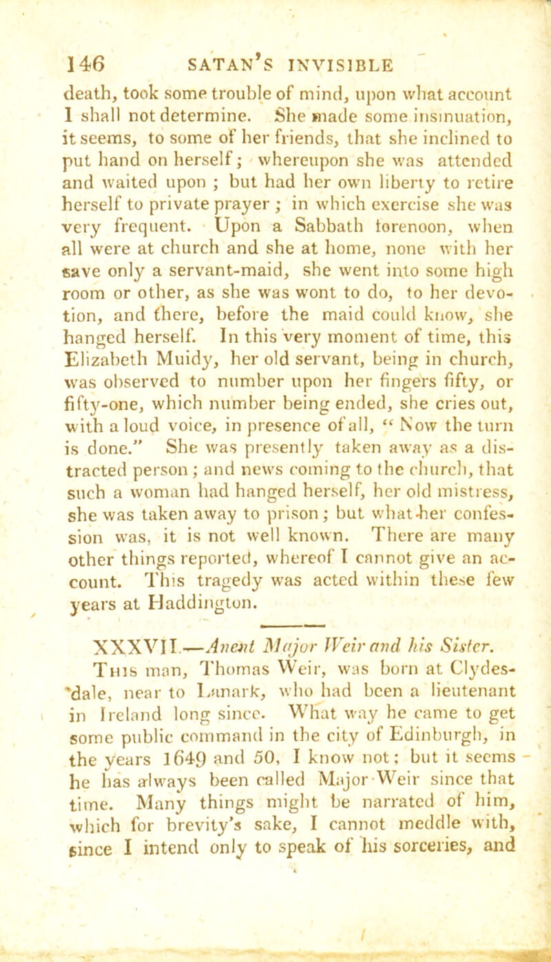 death, took some trouble of mind, upon what account 1 shall not determine. She made some insinuation, it seems, to some of her friends, that she inclined to put hand on herself; whereupon she was attended and waited upon ; but had her own liberty to retire herself to private prayer ; in which exercise she was very frequent. Upon a Sabbath torenoon, when all were at church and she at home, none with her save only a servant-maid, she went into some high room or other, as she was wont to do, to her devo- tion, and there, before the maid could know, she hanged herself. In this very moment of time, this Elizabeth Muidy, her old servant, being in church, w'as observed to number upon her fingers fifty, or fifty-one, which number being ended, she cries out, w ith a loud voice, in presence of all, “ Now the turn is done.” She was presently taken away as a dis- tracted person ; and news coming to the church, that such a woman had hanged herself, her old mistress, she was taken away to prison; but what-her confes- sion was, it is not well known. There are many other things reported, whereof I cannot give an ac- count. This tragedy was acted within these few years at Pladdington. XXXVII.—Major JVeir and his Sister. This man, Thomas Weir, was born at Cl^'des- 'dale, near to Lanark, who had been a lieutenant in 1 reland long since. What way he came to get some ptiblic command in the city of Edinburgh, in the years l649 and 50, I know not; but it seems - he has alw'ays been called Major Weir since that time. Many things might be narrated of him, which for brevity’s sake, I cannot meddle with, since I intend only to speak of his sorceries, and