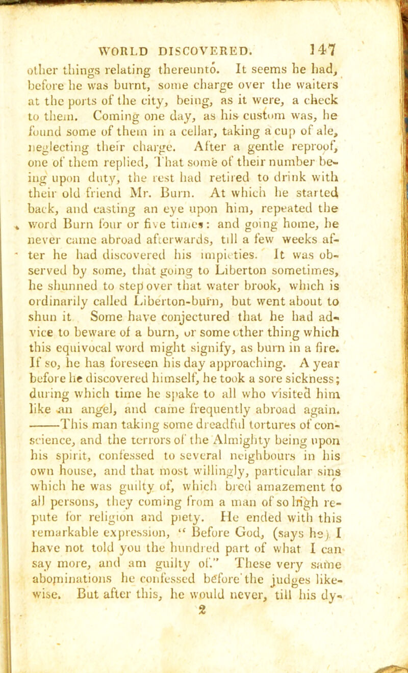 other things relating thereunto. It seems he had, before he was burnt, some cliarge over the waiters at tlic ports of the city, being, as it were, a check to tlieui. Coming one day, as his custum was, he found some of them in a cellar, taking a cup of ale, jieglecting their charge. After a gentle reproof, one of them replied. That some of their number be- ing upon duty, the rest had retired to drink with their old friend Mr. Burn. At which he started back, and casting an eye upon him, repeated the word Burn four or five tiuics: and going home, he never came abroad afterwards, till a few weeks af- ter he had discovered his impieties. ^ It was ob- served by some, that going to Liberton sometimes, he shunned to step over that water brook, which is ordinarily called Liberton-burn, but went about to shun it Some have conjectured that he had ad- vice to beware of a burn, or some other thing which this equivocal word might signify, as burn in a fire. If so, he has foreseen his day ajiproaching. A year before he discovered himself, he took a sore sickness; during which time he sjiake to all who visited him like mi angfel, and came frequently abroad again. This man taking some dreadful tortures of con- science, and the terrors of the Almighty being upon his spirit, confessed to several neighbours in his own house, and that most willingly, particular sins which he was guilty of, which bred amazement to all persons, they coming from a man of solri^h re- pute lor religion and piety. He ended with this remarkable expression, “ Before God, (says he), I have not told you the hundred part of what I can* say more, and am guilty of. These very same abofninatioiis he confessed bdfore'the judges like- wise. But after this, he would never, till his dy- 2