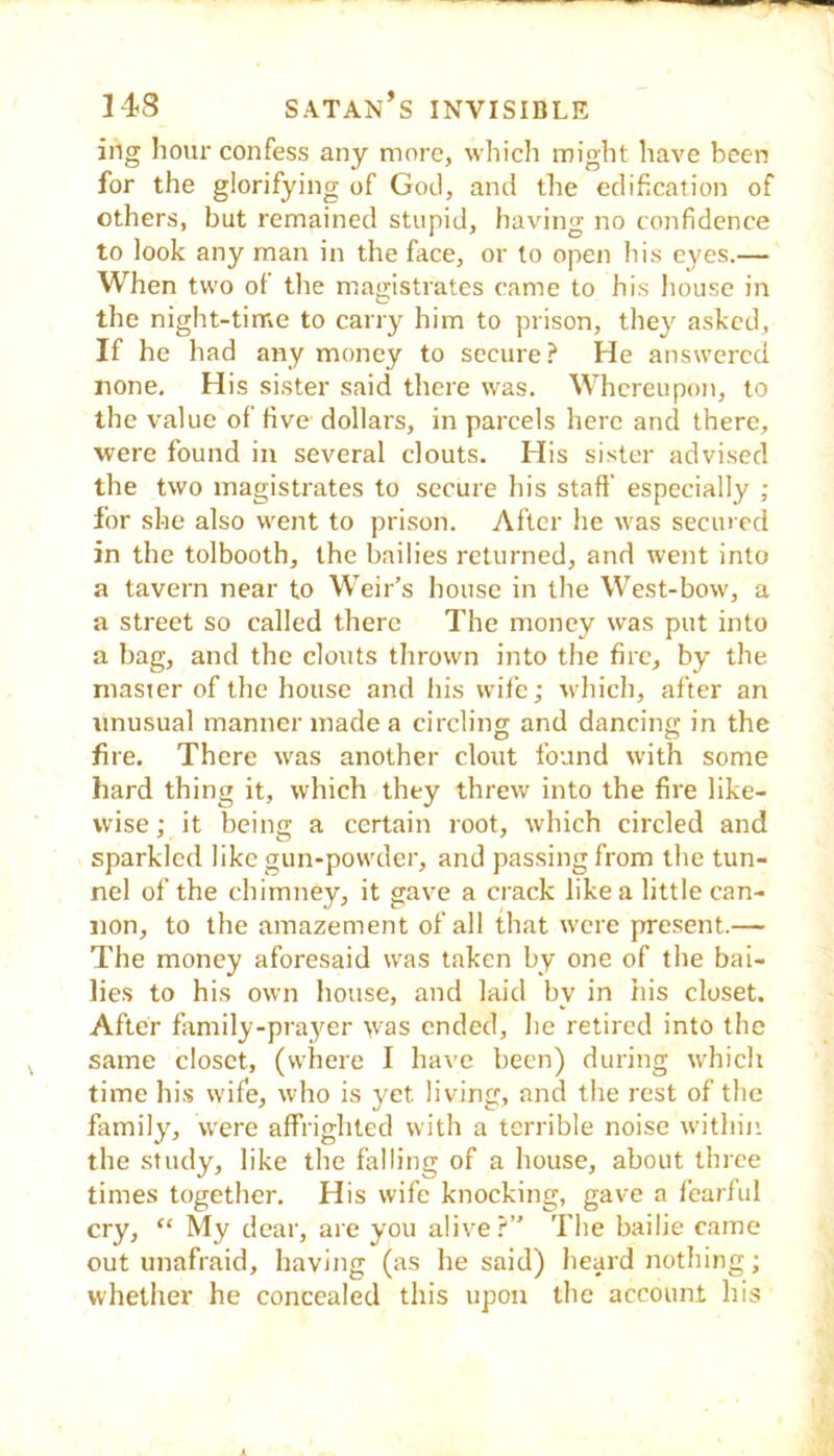 ing hour confess any more, which might have been for the glorifying of Gotl, and the edification of others, but remained stupid, having no confidence to look any man in the face, or to open his eyes.— When two of the magistrates came to his house in the night-tinte to carry him to prison, they asked. If he had any money to secure.^ He answered none. His sister said there was. Whereupon, to the value of five dollars, in parcels here and there, were found in several clouts. His sister advised the two magistrates to secure his stall’ especially ; for she also went to prison. After he was seemed in the tolbooth, the bailies returned, and went into a tavern near to Weir’s house in the West-bow, a a street so called there The money was put into a bag, and the clouts thrown into the fire, by the master of the house and his wife; which, after an unusual manner made a circling and dancing in the fire. There was another clout found with some hard thing it, which they threw into the fire like- wise; it being a certain root, which circled and sparkled like gun-powder, and passing from the tun- nel of the chimney, it gave a crack like a little can- non, to the amazement of all that were present.— The money aforesaid was taken by one of the bai- lies to his own house, and laid by in his closet. After family-prayer was ended, he retired into the same closet, (where I have been) during which time hi.s wife, who is yet living, and the rest of the family, were affrighted with a terrible noise within the study, like the falling of a house, about three times together. His wife knocking, gave a fearful cry, “ My dear, are you alive?” The bailie came out unafraid, having (as he said) hesjird nothing; whether he concealed this upon the account his