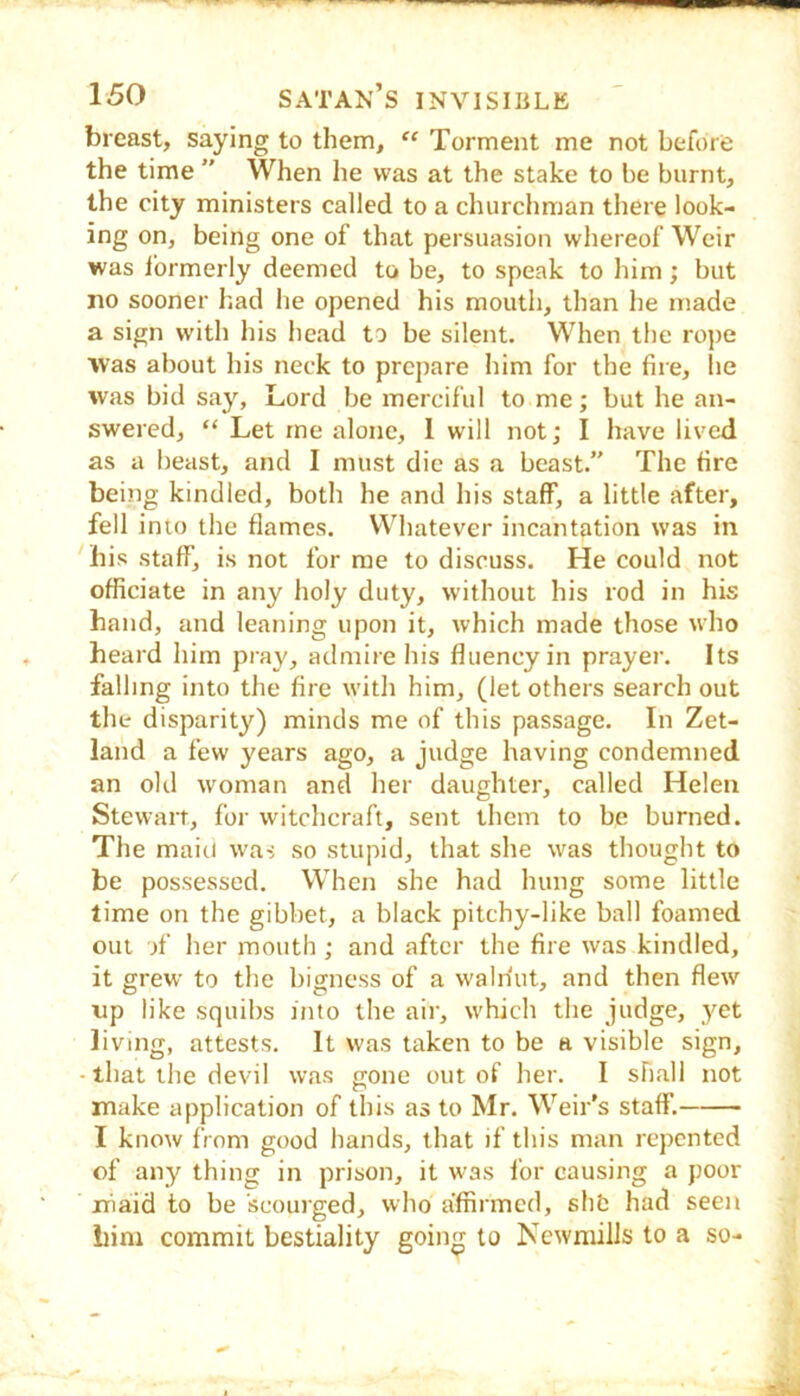 breast, saying to them, “ Torment me not before the time ” When he was at the stake to be burnt, the city ministers called to a churchman there look- ing on, being one of that persuasion whereof Weir was I'ormerly deemed to be, to speak to him; but no sooner had he opened his mouth, than he made a sign with his head to be silent. When the rope was about his neck to prepare him for the fire, lie was bid say, Lord be merciful to me; but he an- swered, “ Let me alone, 1 will not; I have lived as a beast, and I must die as a beast.” The fire being kindled, both he and his staff, a little after, fell into the flames. Whatever incantation was in bis staff, is not for me to discuss. He could not officiate in any holy duty, without his rod in his hand, and leaning upon it, which made those who heard him pray, admire his fluency in prayer. Its falling into the fire with him, (let others search out the disparity) minds me of this passage. In Zet- land a few years ago, a judge having condemned an old woman and her daughter, called Helen Stewart, for witchcraft, sent them to be burned. The maid was so stupid, that she was thought to be possessed. When she had hung some little time on the gibbet, a black pitchy-like ball foamed out of her mouth; and after the fire was kindled, it grew to the bigness of a walriut, and then flew up like squibs into the air, which the judge, yet living, attests. It was taken to be a visible sign, • that the devil was gone out of her. I shall not make application of this as to Mr. Weir’s staff. I know from good hands, that if this man repented of any thing in prison, it was for causing a poor iriaid to be 'scourged, who affirmed, shfc had seen him commit bestiality goin^ to Newniills to a so-