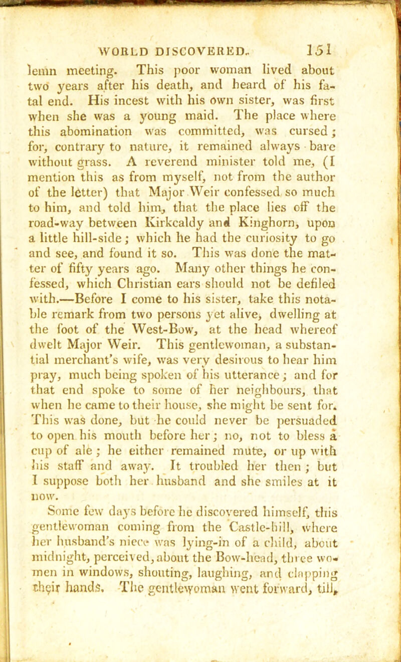 leinn meeting. This poor woman lived about two years after his death, and heard of his fa- tal end. His incest with his own sister, was first when she was a young maid. The place where this abomination was committed, was cursed; for, contrary to nature, it remained always bare without grass. A reverend minister told me, (I mention this as from myself, not from the author of the letter) that Major Weir confessed so much to him, and told him, that the place lies off the road-way between Kirkcaldy and Kinghorn, upon a little hill-side; which he had the curiosity to go and see, and found it so. This was done the mat- ter of fifty years ago. Many other things he con- fessed, which Christian ears should not be defiled with.—Before I come to his sister, take this nota- ble remark from two persons yet alive, dwelling at the foot of the West-Bow, at the head whereof dwelt Major Weir, This gentlewoman, a substan- tial merchant’s wife, was very desirous to hear him pray, much being spoken of his utterance; and for that end spoke to some of her neighbours, that when he came to their house, she might be sent for. This was done, but he could never be persuaded to open his mouth before her; no, not to bless a cup of ale ; he either remained mute, or up with liis staff and away. It troubled her then ; but I suppose both her husband and she smiles at it now. Some few days before he discovered himself, this gentlewoman coming from the Castle-hill, where her husband’s niece was lying-in of a cliild, about midnight, perceived,about the Bow-head, three wo- men in windows, shouting, laughing, and clfijiping tli9ir hands. The gCIU^e^yc>man went forward, till.