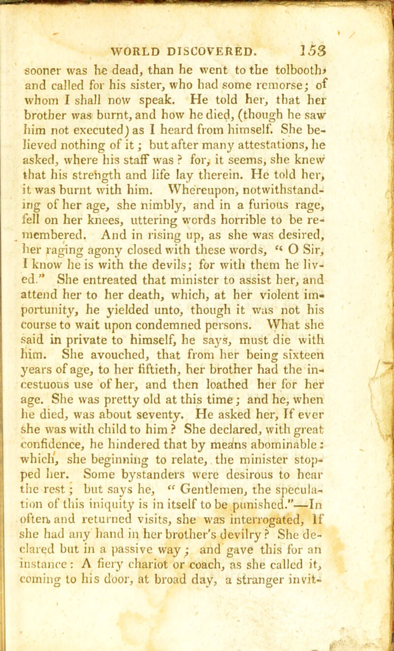 sooner was he dead, than he went to the tolbooth> and called for his sister, who had some remorse; of whom I shall now speak. He told hei-, that her brother was burnt, and how he died, (though he saw him not executed) as 1 heard from himself. She be- lieved nothing of it; but after many attestations, he asked, where his staff was ? fory it seems, she knew that his strength and life lay therein. He told her, it was burnt with him. Whereupon, notwithstand- ing of her age, she nimbly, and in a furious rage, fell on her knees, uttering words horrible to be re- , mcmbered. And in rising up, as she was desired, her raging agony closed with these words, “ O Sir, I know he is with the devils; for with them he liv- j ed.” She entreated that minister to assist her, and j attend her to her death, which, at her violent im- : portunity, he yielded unto, though it was not his course to wait upon condemned persons. What she said in private to himself, he says, must die with him. She avouched, that from her being sixteen years of age, to her fiftieth, her brother had the in- cestuous use of her, and then loathed her for her age. She was pretty old at this time; and he, when he died, was about seventy. He asked her. If ever I she was with child to him ? She declared, with great confidence, he hindered that by mealns abominable : which, she beginning to relate, the minister stop- ped her. Some bystanders were desirous to hear the rest; but says he,  Gentlemen, the specula- tion of this iniquity is in itself to be punished.—In often, and returned visits, she was interrogated. If 1 she had any hand in her brother’s devilry She de- clared but in a passive way; and gave this for an instance: A fieiy chariot or coach, as she called it, coming to his door, at broad day, a stranger invit-