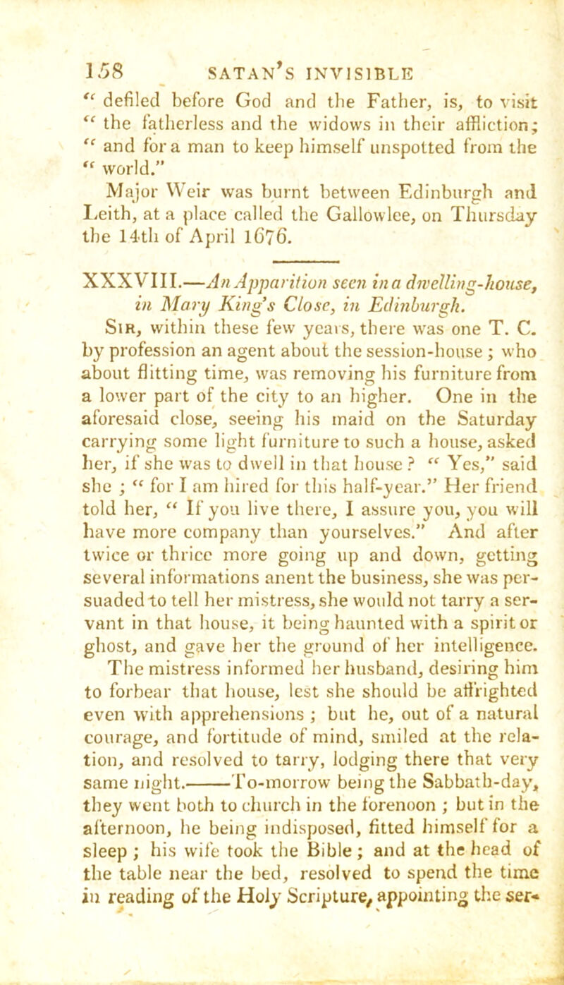 ‘‘ defiled before God and tlie Father, is, to visit the fatherless and the widows in their affliction; “ and fora man to keep himself unspotted from the world.” Major Weir was burnt between Edinburgh and I/cith, at a place called the Gallowlee, on Thursday the 14th of April 1676. XXXVIII.—An Apparition seen in a dwelling-house, in Mary King’s Close, in Edinburgh. Sir, within these few ycais, there was one T. C. by profession an agent about the session-house ; who about flitting time, was removing his furniture from a lower part of the city to an higher. One in the aforesaid close, seeing his maid on the Saturday carrying some light furniture to such a house, asked her, if she was to dwell in that house } “ Yes,” said she ; “ for I am hired for this half-year.” Her friend told her, “ If you live there, I assure you, you will have more company than yourselves.” And after twice or thrice more going up and down, getting several informations anent the business, she was per- suaded to tell her mistress, she would not tarry a ser- vant in that house, it being haunted with a spirit or ghost, and gave her the ground of her intelligence. The mistress informed her husband, desiring hint to forbear that house, lest she should be afirighted even with apprehensions ; but he, out of a natural courage, and fortitude of mind, smiled at the rela- tion, and resolved to tarry, lodging there that very same night. To-morrow being the Sabbath-day*, they went both to church in the forenoon ; but in the afternoon, he being indisposed, fitted himself for a sleep ; his wife took the Bible ; and at the head of the table near the bed, resolved to spend the time in reading of the Holy Scripture, appointing theser-