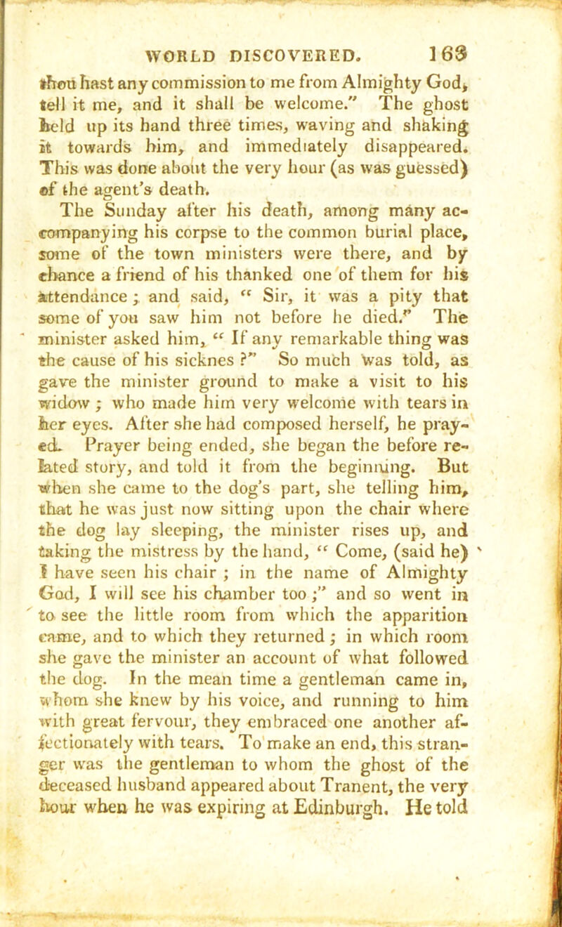 *hou hast any commission to me from Almighty God* tell it me, and it shall be welcome. The ghost held up its hand three times, waving and shaking it towards him, and immediately disappeared. This was done ahoiit the very hour (as was guessed) of the agent’s death. The Sunday after his death, among many ac- companying his corpse to the common burial place, soine of the town ministers were there, and by chance a friend of his thanked one of them for his attendance;, and. said,  Sir, it was a pity that some of you saw him not before he died.’’ The ' minister asked him, “ If anv remarkable thing was the cause of his sicknes ?” So much was told, as gave the minister ground to make a visit to his widow ; who made him very welcome with tears in her eyes. Alter she had composed herself, he pray- ed. Prayer being ended, she began the before re- lated story, and told it from the beginning. But wlien she came to the dog’s part, she telling him, that he was just now sitting upon the chair where the dog lay sleeping, the minister rises up, and taking the mistress by the hand, “ Come, (said he) I have seen his chair ; in the name of Almighty God, I will see his chamber tooand so went in ' to. see the little room from which the apparition came, and to which they returned; in which room she gave the minister an account of what followed the dog. In the mean time a gentleman came in, whom she knew by his voice, and running to him with great fervour, they embraced one another af- fectionately with tears. To'make an end, this stran- ger was the gentlenvan to whom the ghost of the deceased husband appeared about Tranent, the very hour when he was expiring at Edinburgh. He told