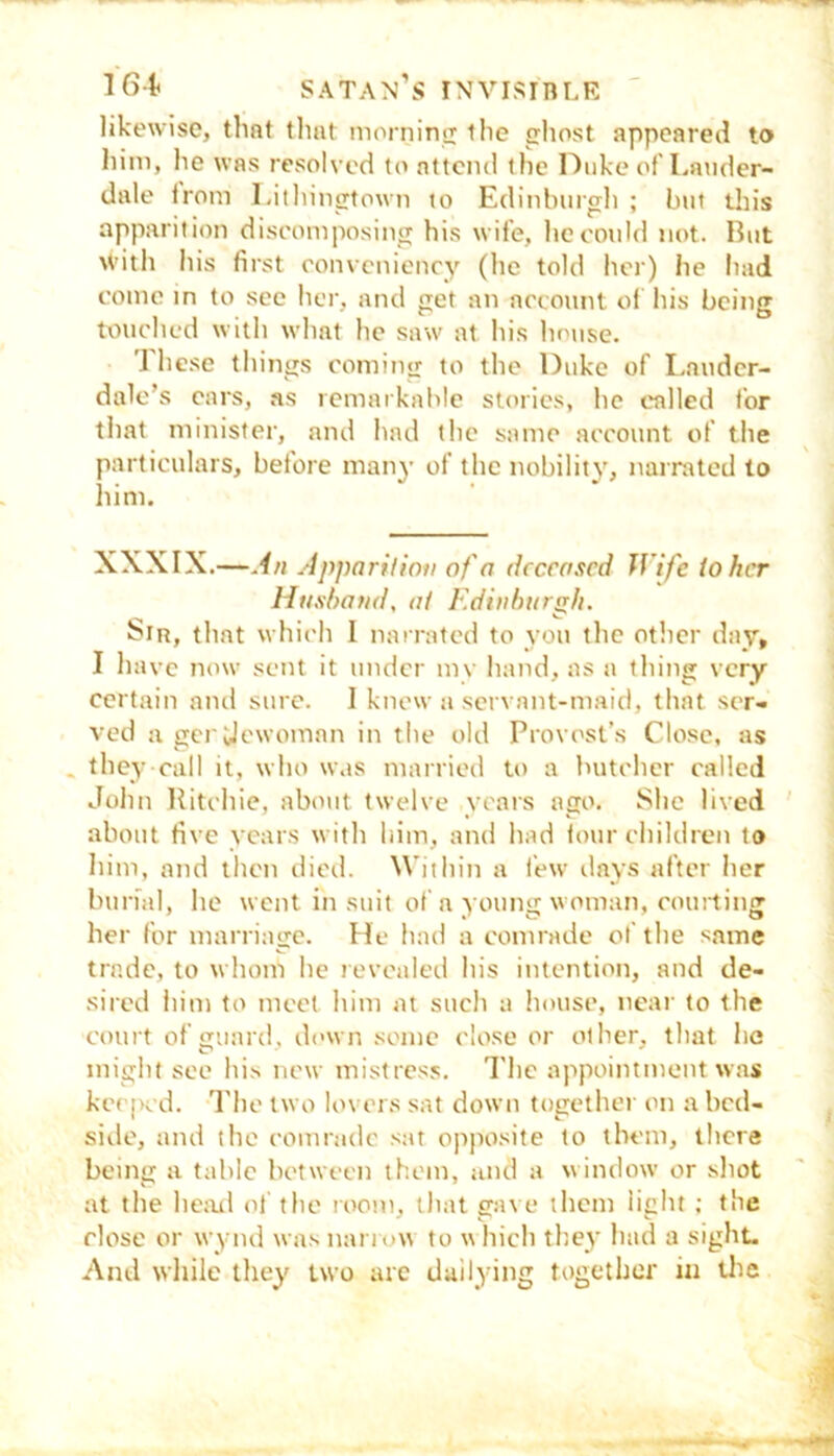 likewise, that that morninsx the ghost appeared to him, lie was resolved to attend the Duke of Lander- dale from Lithingtown to Edinburgh ; but tliis apparition discomposing his wife, he could not. But \Vith his first conveniency (he told her) he had come in to see her, and get an account ol his being touched with what he saw at his house. I hese things coming to the Duke of Lauder- dale’s ears, as lemaikable stories, he called for that minister, and had the same account of the particulars, before many of the nobility, narrated to him. XXXIX.—An Apparition of a deceased Wife ioher Husband, at Edinburrr/i. biR, that which I narrated to you the other day, I have now sent it under mv hand, as a thing very certain and sure. I know a servant-maid, that ser- ved a gerUcwoinan in tlie old Provost’s Close, as . they call it, who was married to a butcher called John Ritchie, about twelve years ago. She lived about five years with him, and had four children to him, and then died. Within a few days after her burial, he went in suit of n young woman, courting her for marriage. He had a comrade ol'the same trade, to whom he revealed his intention, and de- sired him to meet him at such a iiousc, near to the court of guard, down some close or other, that he might see his new mistress. The appointment was kecjK d. The two lovers sat down together on a bed- side, and the comrade sat opposite to them, there being a table between them, and a window or shot at the he;al of the room, that gave them light ; the close or wynd was nariow to which they had a sight. And wliile they two arc dailying together in Uie