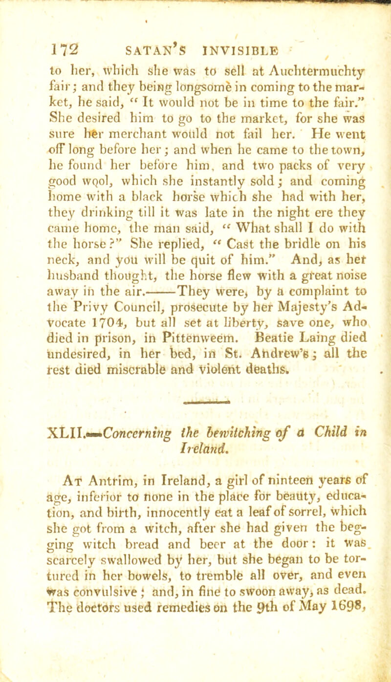 to lier, which she was to sell at Auchtermuchty fair; and they being longsome in coming to the mar- ket, he said, “ It would not be in time to the fair.” She desired him to go to the market, for she was sure hfer merchant would not fail her. He went off long before her; and when he came to the town, he found her before him, and two packs of very good WQol, which she instantly sold; and coming home with a black horse which she had with her, they drinking till it was late in the night ere they came home, the man said, “ What shall I do with the horse?” She replied, “ Cast the bridle on his neck, and you will be quit of him.” And, as het husband thought, the horse flew with a gfeat noise away in the air. They were> by a complaint to the Privy Council, prosecute by her Majesty’s Ad- vocate 1704, but all set at liberty, save one, who died in prison, in Pittenweem. Beatie Laing died undesired, in her bed, in St. Ahdrew’e; all the rest died miserable and Violent deaths. X.hll.•^Concerning the heivitching qf A Child in Ireland. At Antrim, in Ireland, a girl of ninteen years of age, inferior to none in the place for beauty, educa- tion, and birth, innocentl y eat a leaf of sorrel, which she got from a witch, after she had given the beg- ging witch bread and beer at the door: it was. scarcely swallowed by' her, but she began to be tor- tured in her bowels, to tremble all over, and even was convulsive } and, in fine to swoon awayj as dead. The doctors used remedies on the 9th of May IG98,