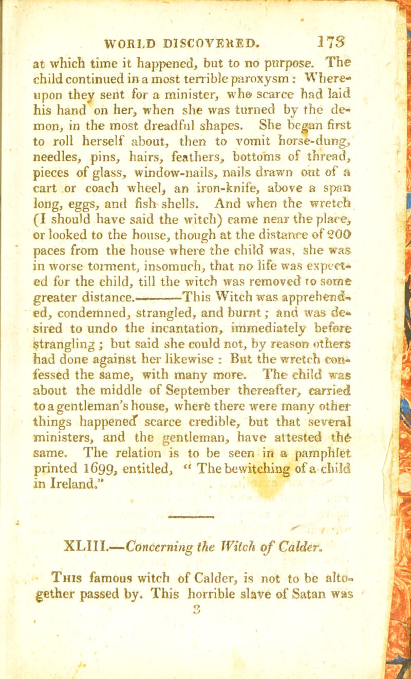 at which time it happened, but to no purpose. The child continued in a most terrible paroxysm : Where- upon they sent for a minister, who scarce had laid his hand on her, when she was turned by the de- mon, in the most dreadful shapes. She be^n first to roll herself about, then to vomit horse-dung, needles, pins, hairs, feathers, bottoms of thread, pieces of glass, window-nails, nails drawn out of a cart or coach wheel, an iron-knife, above a span long, eggs, and fish shells. And when the wretch (I should have said the witch) came near the place, or looked to the house, though at the distance of 200 paces from the house where the child was, she was in worse tonnent, insomuch, that no life was expect- ed for the child, till the witch was removed ro some greater distance.— This Witch was apprehend- ed, condemned, strangled, and burnt; and was de- sired to undo the incantation, immediately before strangling ; but said she could not, by reason others had done against her likewise : But the wretch con- fessed the same, with many more. The child was about the middle of September thereafter, carried to a gentleman’s house, where there were many other things happened scarce credible, but that several ministers, and the gentleman, have attested th6- same. The relation is to be seen in a pamphlet printed 1699, entitled, “ The bewitching of a child in Ireland.” XLIIL—Concerning tAe Witch of Colder. This famous witch of Calder, is not to be alto- gether passed by. This horrible slave of Satan was