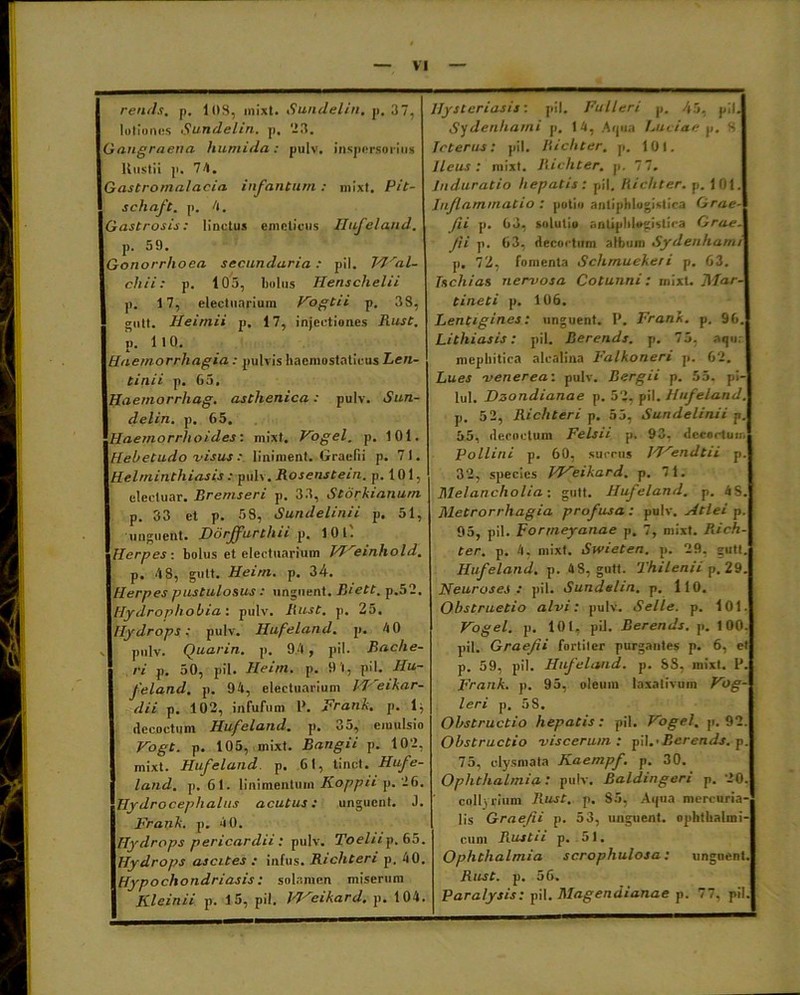 rends. p. 103, inixt. Sundelin. p, 37, lotiones Sundelin. p. 23. Gangraena humida: pulv. inspersorius Rustii p. 74. Gastromalacia i nfan tum : mixt. Pit- schaft. p. 4. Gastrosis: linctus emeticus Hufeland. p. 59. Gonorrhoea secundaria : pii. Wal- chii: p. 105, bolus Henschelii p. 17, electuarium Vogtii p. 33, gutt. Heimii p. 17, injectiones Rust. p. 110. Haemorrhagia : pulvis hacmostaticus Len- ti ni i p. G5. Haemorrhag. asthenica: pulv. Sun- delin. p. 65. Haemorrhoides: mixt. Vogel. p. 101. Hebetudo fisus: liniment. Graefii p. 71. Helminthiasis : pulv. Rosensteiri. p. 101, electuar. Rremseri p. 33, Storkianum p. 33 et p. 58, Sundelinii p. 51, ■unguent. Ddrjfurthii p. 1 0 l Herpes-, bolus et electuarium VIreinhold. p. 48, gutt. Heirn. p. 34. Herpes pustulosus : unguent. B‘ett. p.52. Hydrophobia: pulv. Rust. p. 25. Hydrops: pulv. Hufeland. p. 40 s pulv. Quarin. p. 94 , pii. Bache- ri p. 50, pii. Heirn. p. 91, pii. Hu- feland. p. 94, electuarium VJ'eikar- dii p. 102, infufum P. Frank. p. 1; decoctum Hufeland. p. 35, emulsio Vogt. p. 105, mixt. Bangii p. 102, mixt. Hufeland p. 61, tinct. Hufe- land. p. 61. linimentum Koppiip. 26. Hydrocephalus acutus: unguent. J. Frank. p. 4 0. Hydrops pericardii : pulv. Toehi p. 65. Hydrops ascites : infus. Richteri p. 40. Hypochondriasis: solamen miserum Kleinii p. 15, pii. Id'eikard. p. 104. Hysteriasis: pii. Fulleri p. 45, pii. Sydenharni p. 14, Aqua Luciae p. 8 Icterus: pii. Richter. p. 101. Ileus: mixt. Richter. p. 77. Induratio hepatis: pii. Richter. p. 101. Inflammatio : potio ariliphlogistica Grae- fii p. 63, solutio sntipblogistica Grae- Jii p. 63, decoctum album Sydenharni p. 72, fomenta Schmuekeri p. 63. Tschias nervosa Cotunni: mixt. l\Iar- tineti p. 106. Lentigines: unguent. P. Frank. p. 96. Lithiasis: pii. Berends. p. 75. aqu mephitica alcalina Falkoneri p. 62. Lues venerea: pulv. Bergii p. 55. pi- lul. Dzondianae p. 52, pii. Hufeland. p. 5 2, Richteri p. 55, Sundelinii p. 55, decoctum Felsii p. 93. decoctum Pollini p. 60, succus W'rendtii p. 32, species Weikard. p. 71. Melancholia: gutt. Hufeland. p. 4S. Metrorrhagia profusa: pulv. Atlei p. 95, pii. Forrneyanae p. 7, mixt. Rich- ter. p. 4, mixt. Swieten. p. 29, gutt. Hufeland. p. 4S, gutt. Thilenii p. 29. Neuroses : pii. Sundelin. p. 110. Obstructio alvi: pulv. Selle. p. 101. Vogel. p. 101, pii. Berends. p. 100. pii. Graefii fortiter purgantes p. 6, et p. 59, pii. Hufeland. p. SS, inixt. I*. Frank. p. 95, oleum laxativum Vog- leri p. 5S. Obstructio hepatis: pii. Vogel. p. 92. Obstructio viscerum: pii.• Berends. p. 75, elysniata Kaempf. p. 30. Ophthalmia: pulv. Baldingeri p. 20. collyrium Rust. p. 85, Aqua mercuria- lis Graefii p. 53, unguent, ophthalmi- cum Rust ii p. 51. Ophthalmia scrophulosa: unguent. Rust. p. 56. Paralysis: pii. Magendianae p. 77, pii.