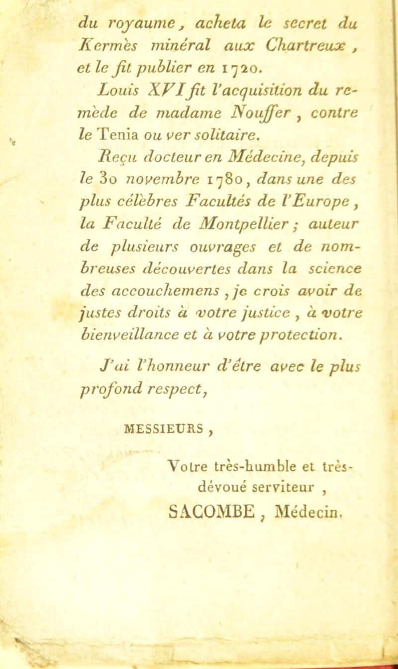 du royaume, acheta le secret du Kermès minéral aux Chartreux , et le fit publier en 1^20. Louis XVIfit l’acquisition du re- mède de madame Noujfer , contre le Ténia ou ver solitaire. Reçu docteur en Médecine, depuis le 3o novembre 1780, dans une des plus célèbres Facultés de l’Europe , la Faculté de Montpellier ; auteur de plusieurs ouvrages et de nom- breuses découvertes dans la science des accouchemens , je. crois avoir de justes droits a votre justice , à votre bienveillance et à votre protection. J’ai l’honneur d’être avec le plus profond respect, MESSIEURS , Voire très-humble el très- dévoué serviteur , SiVeOMBE , Médecin.