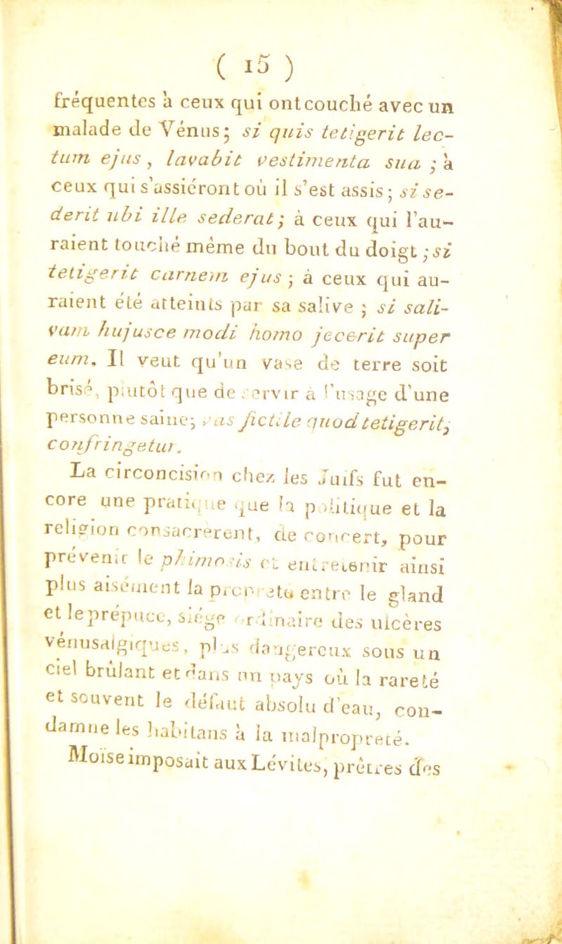 ( ) fréquentes à ceux qui ont couché avec un malade de Vénus; si quis tetigerit lec- tuin ejus, lavabit uestijnenta sua ; à ceux qui s’assiéront où il s’est assis; sise- derit ubi ille seclerat, à ceux qui l’au- raient touciie meme du bout du doigt ; jz tetigerit carnciii ejus ; à ceux qui au- raient été atteints par sa salive ; si sali- vatti hujusce mocli horno jecerit super eum. Il veut qu’un vase de terre soit brise, p;utot que de . orvir à l’usage d’une personne saine; ÿus JicüLe nuudtetigeritj confringetiu. La circoncision chez les ;uifs fut en- core une praii.iue que la p d.iiique et la religion consacrèrent, ae concert, pour prévenir \e plimosis ci entretenir ainsi plus aisément la p.cr- eto entre le gland et leprépuce, siegp r Imaire des ulcères venusaigiques, pl ..s dangereux sous un Ciel brûlant et dans ini pays où la rareté et souvent le défaut absolu d’eau, con- damne les liabitaiis a la malprojirecé. Moïse imposait aux Lévites, prêtres Jes