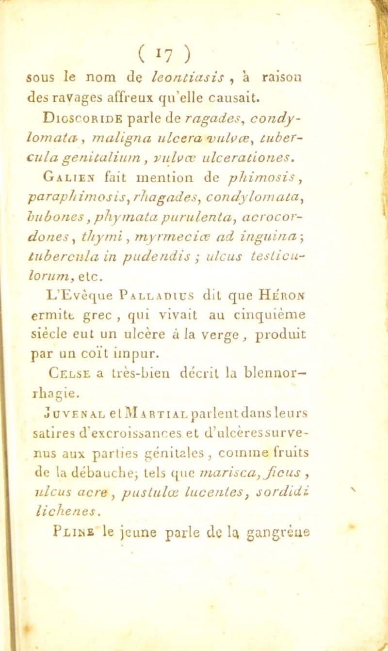 ( ^7 ) sous le nom de leontiasis , à raison des ravages affreux qu’elle causait. Dioscoride parle de ragades, condy- lomata, maligna ulcéra 'valvœ^ tuber- cula genitalinm, vuluæ ulceraùones. Galien fait mention de phimosis, paraphimosis, rhagades, condyloniata, hubones, phyinata punilenta, acrocor- dones ^ thymi, myrrnecioe ad inguina-, tubercula in puderidis ; ulcus teslicu- lorum, etc. L’Evèque Palladics dit que He'ron crmitt grec , qui vivait au cinquième siècle eut un ulcère à la verge, produit par un coït impur. Celse a très-bien décrit la blennor- rhagie. JüVENAL et Marti AL parlent dans leurs satires d’excroissances et d’ulcèressurve- nus aux parties génitales, comme fruits de la débauche; tels que marisca, ficus , ulcus acre, pustulœ luce/iles, sordidi lichenes. PxihE le jeune parle de Itt gangrène «