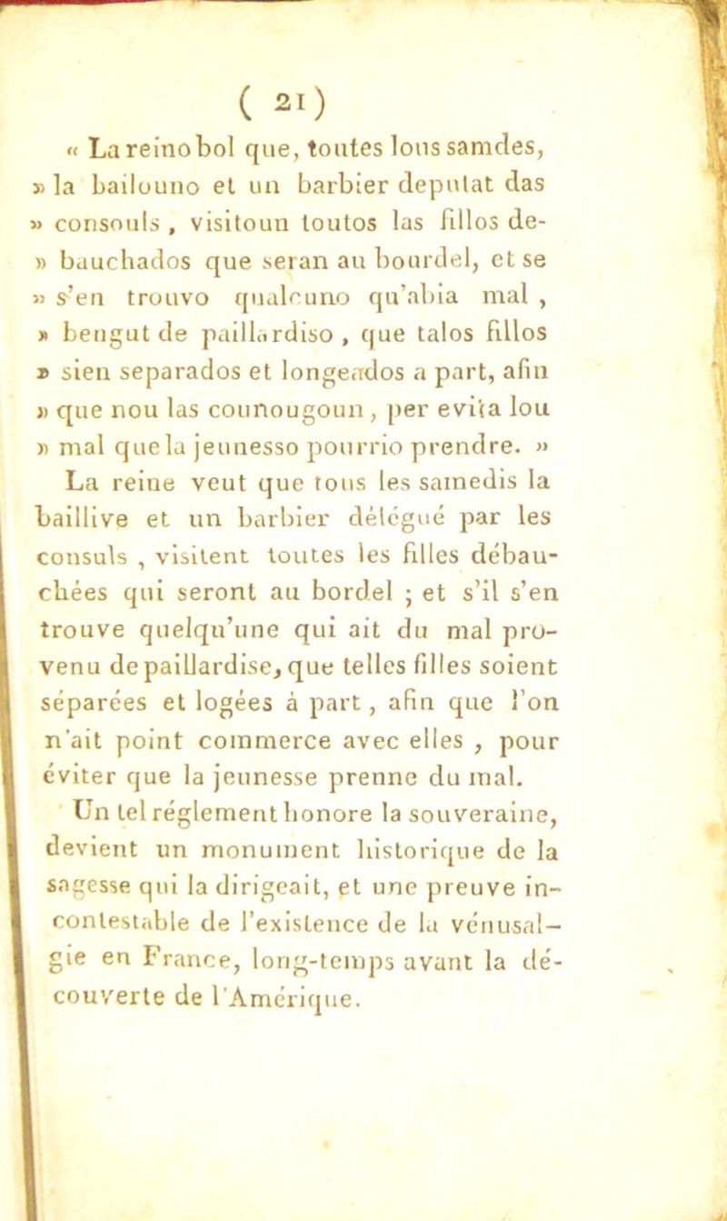 « Lareinobol que, tontes Ions samdes, » la bailouno et un barbier clepulat das » consouls , visitoun toutos las fillos de- » bauchados que seran au bourdel, et se « s^’en trouvo qnalruno qu’abia mal , » bengut de paiilardiso , que talos fillos » sien separados et longeados a part, afin » que non las counougoun , per évita lou « mal que la jeunesso ponrrio prendre. » La reine veut que tous les samedis la baillive et un barbier délégué par les consuls , visitent toutes les filles débau- chées qui seront au bordel ; et s’il s’en trouve quelqu’une qui ait du mal pro- venu de paillardise, que telles filles soient séparées et logées à part, afin que l’on n’ait point commerce avec elles , pour éviter que la jeunesse prenne du mal. Un tel réglement honore la souveraine, devient un monument historique de la sagesse qui la dirigeait, et une preuve in- contestable de l’existence de la vénusal— gie en France, long-temps avant la dé- couverte de l'Amérique.