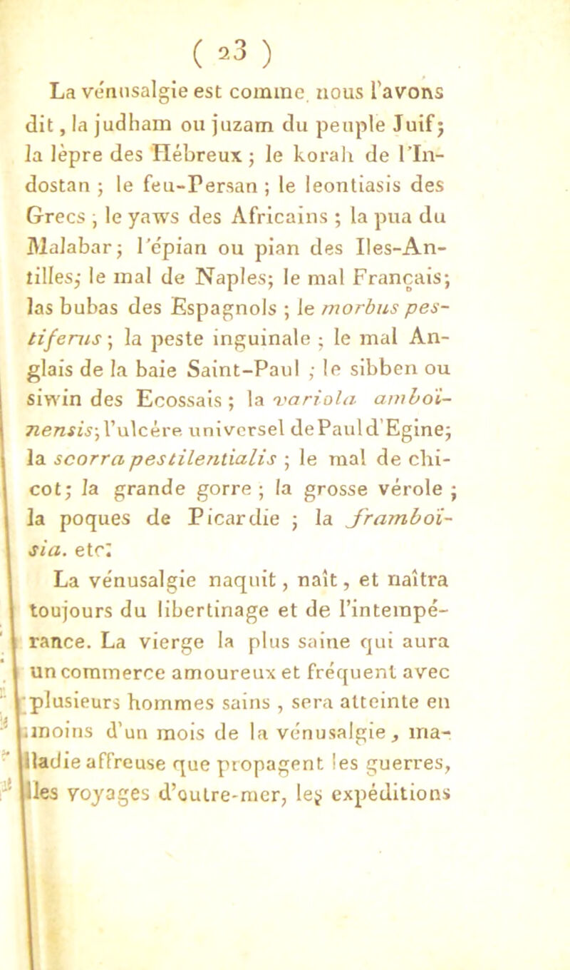 ( ^3 ) La vennsalgie est comme nous l’avons dit, la judliam ou juzam du peuple Juif; la lèpre des Hébreux ; le korali de l’In- dostan ; le feu-rersan ; le leontiasis des Grecs ; le yaws des Africains ; la pua du lUalabar; l’epian ou pian des Iles-An- tilles; le mal de Naples; le mal Français; las bubas des Espagnols ; le morbiis pes- tifenis ; la peste inguinale ; le mal An- glais de la baie Saint-Paul ; le sibben ou siwin des Ecossais ; la variola amhdi- 7zewj{V;l’ulcére, universel dePauld'Egine; la scorra pestilentialis ; le mal de chi- cot; la grande gorre ; la grosse vérole ; la poques de Picardie ; la Jramboï- sia. etc: La ve'nusalgie naquit, naît, et naîtra toujours du libertinage et de l’intempé- rance. La vierge la plus saine qui aura un commerce amoureux et fréquent avec •plusieurs hommes sains , sera atteinte en ;moiiis d’un mois de la vénusalgie, ma- llladie affreuse que propagent les guerres, [lies voyages d’oulre-mer, leÿ expéditions