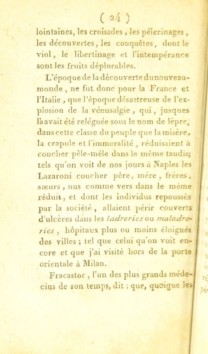 lointaines, les croisades, les pèlerinages, les découvertes, les cooquêtes, dont le viol, le libertinage et l’intempérance sont les fruits déplorables. L’époque de la découverte dunouveau- monde , ne fut donc pour la France et l’Italie J que l'époque désastreuse de l’ex- plosion de la vénusalgie , qui, jusques là avait été reléguée sons le nom de lèpre, dans cette classe du peuple que la misère, la crapule et l'immoralité , réduisaient à coucher pêle-mêle dans le même taudis; tels qu’on voit de nos jours à Naples les Lazaroni coucher père, mère, frères, sœurs, nus comme vers dans le même l'éduit, et dont les individus repoussés par la société , allaient périr couverts d’ulcères dans les ladreries on maladre~ ries , hôpitaux plus ou moins éloignés des villes ; tel que celui qu’on voit en- core et que j’ai visité hors de la porte orientale à Milan. Fracastor , l’un des plus grands méde- cins de son temps, dit ; que, quoique 1«