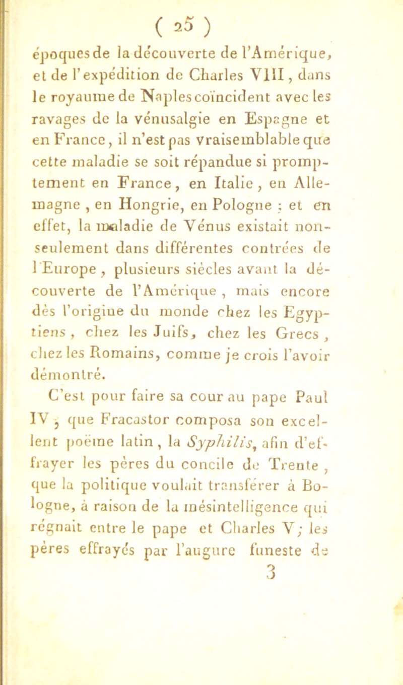 ( .5 ) époques de la de'couverte de l’Amérique, el de l’expédition de Charles VIII, dans le royaume de Naples coïncident avec les ravages de la vénusalgie en Espagne et en France, il n’est pas vraisemblable que cette maladie se soit répandue si promp- tement en France, en Italie, en Alle- magne , en Hongrie, en Pologne ; et en effet, la maladie de Vénus existait non- seulement dans différentes contrées de l Europe , plusieurs siècles avant la dé- couverte de l’Amérirpie , mais encore dès l’origine du monde chez les Egyp- tiens , chez les Juifs, chez les Grecs, chez les Romains, comme je crois l’avoir démontré. C’est pour faire sa cour au pape Paul IV j que Fracastor composa son excel- lent [joëme latin, la Syphilis, afin d’ef- frayer les pères du concile d.; Trente , que la politique voulait transférer à Bo- logne, à raison de la mésintelligence qui régnait entre le pape et Cliarles V; les pères effrayés par l’augure funeste de 3