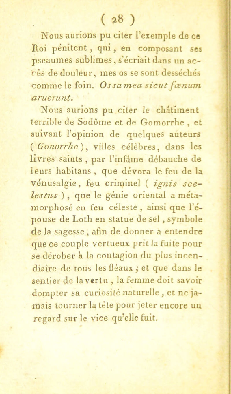 ( ) Nous aurions pu citer l’exemple de ce Pioi pénitent , qui, en composant scs pseauines sublimes, s’écriait dans un ac- cès de douleur, mes os se sont desséchés comme le foin. Ossa mea sicut fœnum arueruTit. Nous aurions pu citer le châtiment terrible de Sodôme et de Goraorrhe , et suivant l’opinion de quelques auteurs {GonorrJie)^ villes célèbres, dans les livres saints , par l’infâme débauche de leurs habilans , que dévora le feu de la vénusalgie, feu criminel ( ignis sce- lestus ) , que le génie oriental a méta- morphosé en feu céleste , ainsi que l’é- pouse de Loth en statue de sel , symbole de la sagesse , afin de donner a entendre que ce couple vertueux prit la fuite pour se dérober ’a la contagion du plus incen- diaire de tous les fléaux j et que dans le sentier de la vertu , la femme doit savoir dompter sa curiosité naturelle , et ne ja- mais tourner la tète pour jeter encore uu regard sur le vice qu’elle fuit.