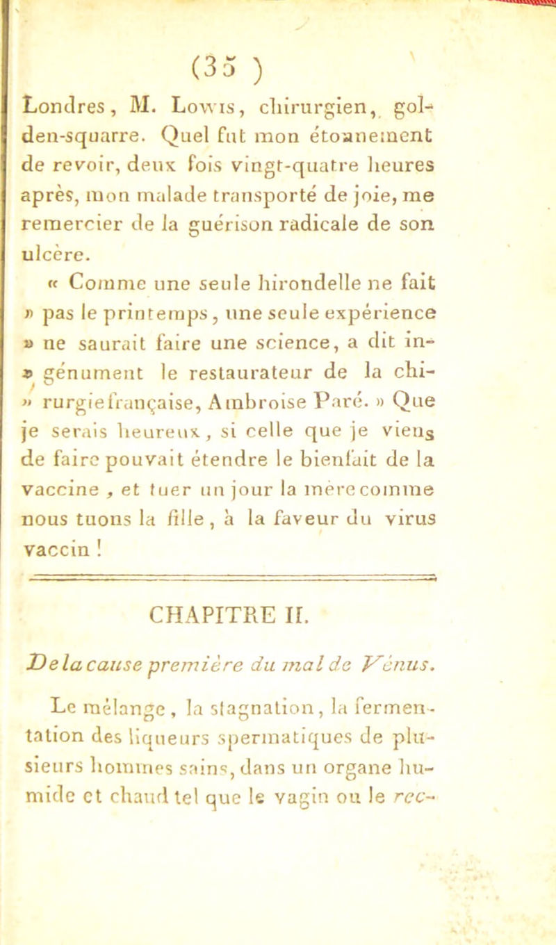 Londres, M. Lowis, chirurgien, gol^ den-squarre. Quel fut mon étoanement de revoir, deux fois vingt-quatre lieures après, mon malade transporté de joie, me remercier de la guérison radicale de son ulcère. « Comme une seule hirondelle ne fait n pas le printemps, une seule expérience » ne saurait faire une science, a dit in-^ *> génliment le restaurateur de la chi- « rurgiefrançaise, Ambroise Paré. » Que je serais heureux, si celle que je viens de faire pouvait étendre le bienfait de la vaccine , et tuer un jour la mère comme nous tuons la fille, h la faveur du virus vaccin ! CHAPITRE II. JDelacanse première du mal de Venus. Le mélange, la stagnation, la fermen- tation des liqueurs spermatiques de plu- sieurs hommes sains, dans un organe hu- mide et chaud tel que le vagin ou le rcc~