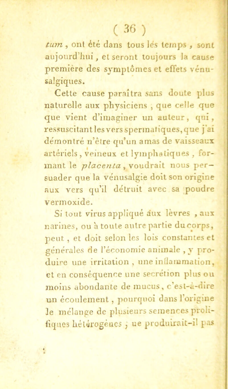 tum , ont été dans tous lés temps , sont aujourd’liui, et seront toujours la cause première des symjJtômes et efiets vénu- saigiques. Cette cause paraîtra sans doute plus naturelle aux physiciens , que celle que que vient d’imaginer un auteur, qui, ressuscitant les vers spermatiques, que j’ai démontré n’êlre qu’un amas de vaisseaux artériels , veineux et lymphatiques , for- mant le placenta , voudrait nous per- suader que la vénusalgie doit son origine aux vers qu’il détruit avec sa poudre vermoxide. Si tout virus appliqué aux lèvres , aux narines, ou a toute autre partie ducorps, peut, et doit selon les lois constantes et générales de l’économie animale , y pro- duire une irritation, une inUammation, et en conséquence une secrétion plus ou moins abondante de mucus, c’est-à-dire un écoulement, jiourquoi dans l’origine le mélange de plusieurs semences proli- liques hétérogéucs , ue produirait-il pas