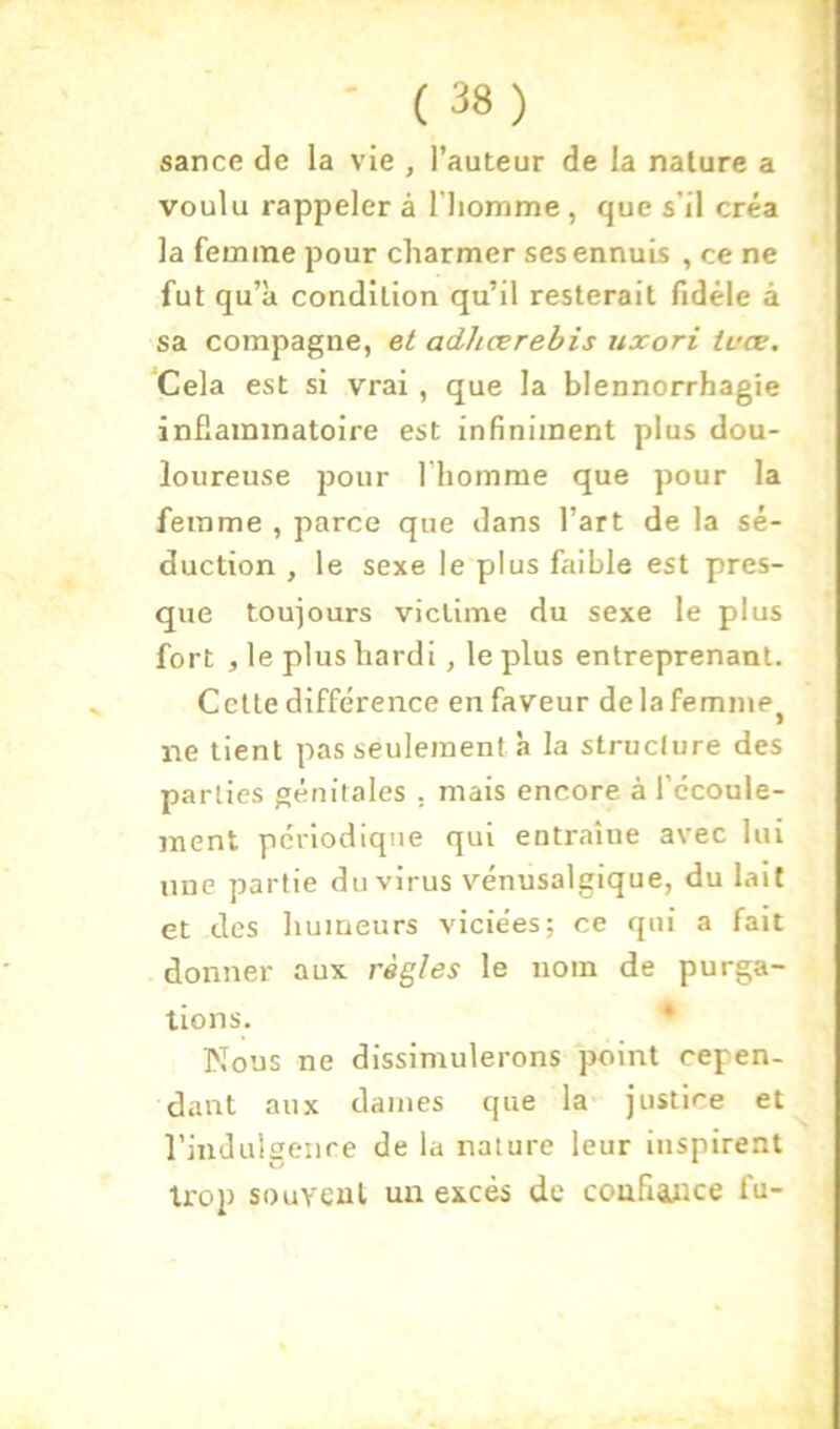 î ■ (38) sance de la vie , l’auteur de la nature a voulu rappeler à l’iiomme , que s’il créa la femme pour charmer ses ennuis , ce ne fut qu’à condition qu’il resterait fidèle à sa compagne, et adhærebis uxori ivæ, ‘Cela est si vrai , que la blennorrhagie inflaminatolre est infiniment plus dou- loureuse pour l'homme que pour la femme , parce que dans l’art de la sé- duction , le sexe le plus faible est pres- que toujours victime du sexe le plus fort , le plus hardi, le plus entreprenant. Cette différence en faveur delafemme^ ne tient pas seulement à la structure des parties génitales . mais encore à l’ccoule- ment périodique qui entraîne avec lui une partie du virus vénusalgique, du lait et des humeurs viciées; ce qui a fait donner aux règles le nom de purga- tions. * Nous ne dissimulerons point cepen- dant aux dames que la justice et l’inJulgeiire de la nature leur inspirent troj) souvent un excès de confiance fu-