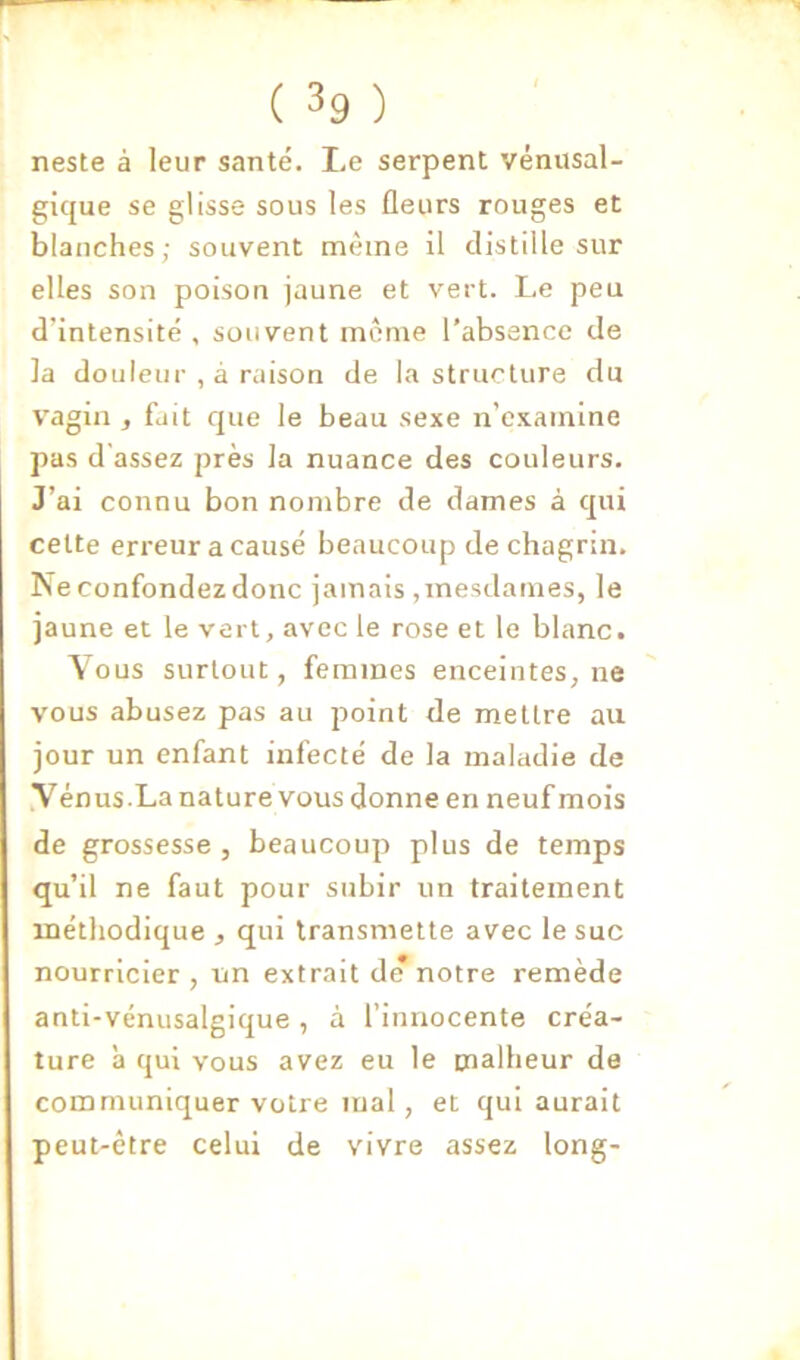 neste à leur santé. Le serpent vénusal- gique se glisse sous les fleurs rouges et blanches; souvent même il distille sur elles son poison jaune et vert. Le peu d'intensité , souvent môme l’absence de la douleur , à raison de la structure du V'agin , fait que le beau sexe n’examine pas d'assez près la nuance des couleurs. J’ai connu bon nombre de dames à qui cette erreur a causé beaucoup de chagrin. Ne confondez donc jamais ,mesilames, le jaune et le vert, avec le rose et le blanc. Vous surtout, femmes enceintes, ne vous abusez pas au point de mettre au jour un enfant infecté de la maladie de yénus.La nature vous donne en neuf mois de grossesse, beaucoup plus de temps qu’il ne faut pour subir un traitement méthodique , qui transmette avec le suc nourricier, un extrait de notre remède anti-vénusalgique, à l’innocente créa- ture à qui vous avez eu le malheur de communiquer votre mal, et qui aurait peut-être celui de vivre assez long-