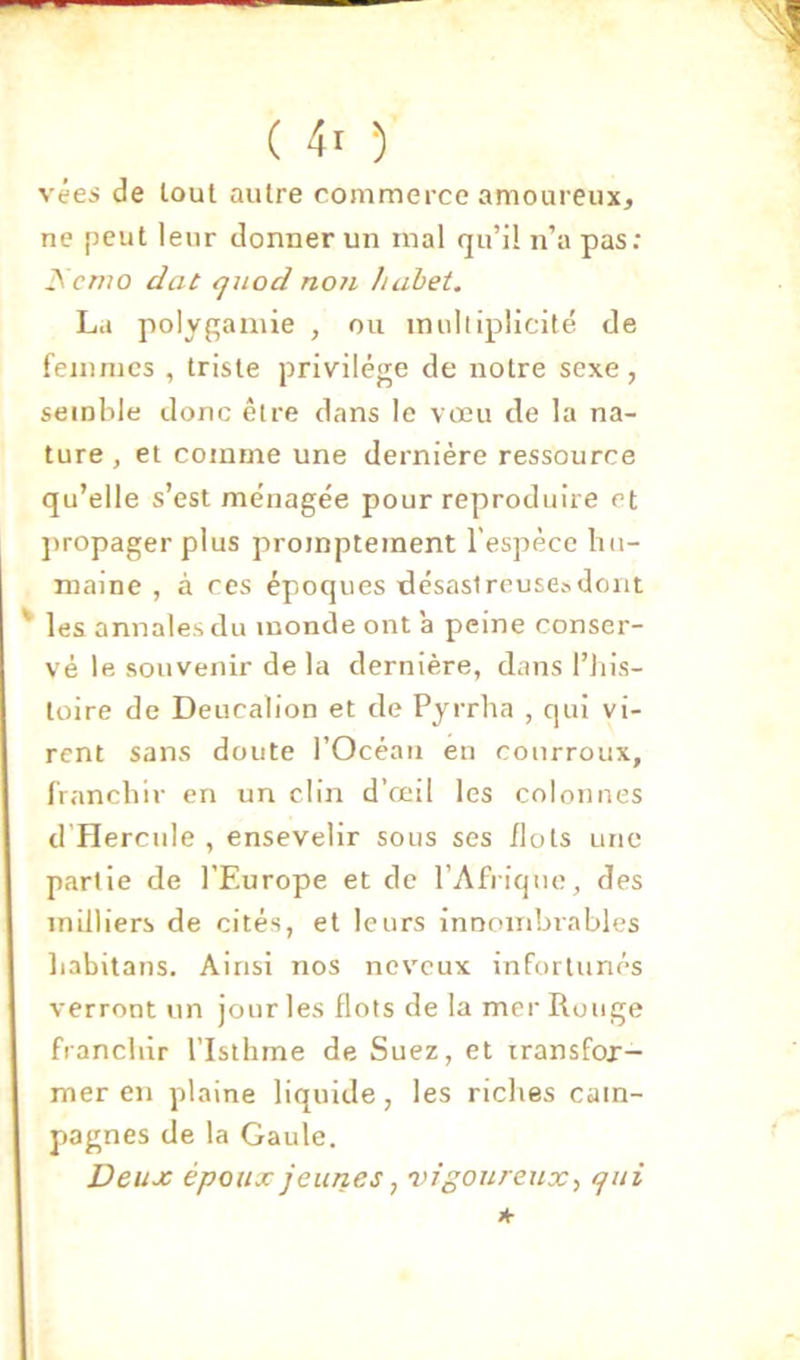 vées de tout autre commerce amoureux, ne peut leur donner un mal qu’il n’a pas: i\'cr/70 dat quod non Iiahet. La polygamie , ou mulliplicilé de femmes , triste privilège de notre sexe, semble donc être dans le vœu de la na- ture , et comme une dernière ressource qu’elle s’est ménagée pour reproduire et ])ropager plus promptement l’espèce hu- maine , à ces époques désastreuses dont les annales du inonde ont 'a peine conser- vé le souvenir de la dernière, dans l’iiis- toire de Deucalion et de Pyrrlia , qui vi- rent sans doute l’Ocèaii en courroux, franchir en un clin d’œil les colonnes d’Hercule , ensevelir sous ses flots une partie de l’Europe et de l’Afrique, des milliers de cités, et leurs innombrables liabitans. Ainsi nos neveux infortunés verront un jour les Ilots de la mer Rouge franchir l’Isthme de Suez, et transfor- mer en plaine liquide, les riches cam- pagnes de la Gaule. Deux époux jeunes, 'vigoureux-, qui A