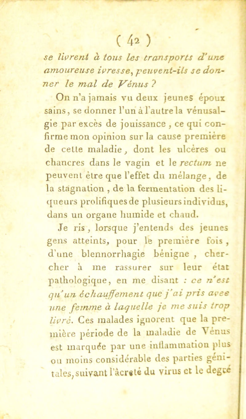 (4^ ) se livrent à tous les transports d’une amoureuse ivresse^ peuvent-ils se don- ner le mal de J^énus ? On n’a iamais vu deux jeunes époux sains, se donner l’un à l’autre la vénusal- gle par excès de jouissance , ce qui con- firme mon opinion sur la cause première de celte maladie^ dont les ulcères ou chancres dans le vagin et le rectum ne peuvent être que l’effet du mélange, de la stagnation , de la fermentation des li- tpieurs prolifiques de plusieurs individus, dans un organe humide et chaud. Je ris , lorsque j’entends des jeunes gens atteints, pour le première fois , d’une blennorrliagie bénigne , cher- cher à me rassurer sur leur état pathologique, en me disant : ce n est qu’un écliauffement que j’ai pris avee une femme à laquelle je me suis trop livré. Ces malades ignorent que la pre- mière période de la maladie de Venus est marquée par une inllamniation plus ou moins considérable des parties géni- tales,suivant l’âcr«lé du virus et le degré