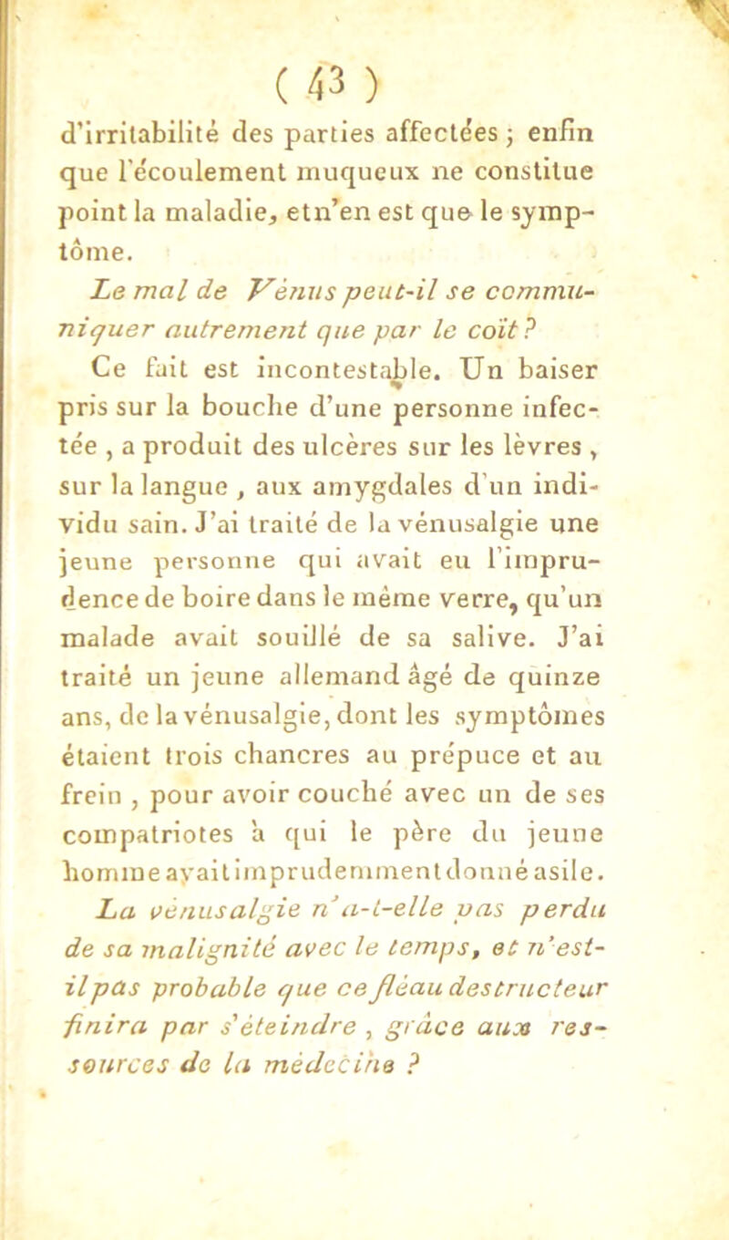 d’irrilabilité des parties affecldes -, enfin que l’ecoulement muqueux ne constitue point la maladie, etn’en est qu& le symp- tôme. Le mal de Vénus peut-il se commu- niquer autrement que par le coït? Ce fait est incontestable. Un baiser pris sur la bouche d’une personne infec- tée , a produit des ulcères sur les lèvres , sur la langue , aux amygdales d’un indi- vidu sain. J’ai traité de lavénusalgie une ]eune personne qui avait eu l’impru- dence de boire dans le même verre, qu’un malade avait souillé de sa salive. J’ai traité un jeune allemand âgé de quinze ans, de la vénusalgie, dont les .symptômes étaient trois chancres au prépuce et au frein , pour avoir couché avec un de ses compatriotes a qui le père du jeune homme ay ai lim prude minent donné asile. La Vénusalgie n a-L-elle vas perdu de sa malignité avec le temps, et n’est- il pas probable que ce Jléau destructeur ■finira par s'éteindre , grâce aux res- sources de la médecine ?