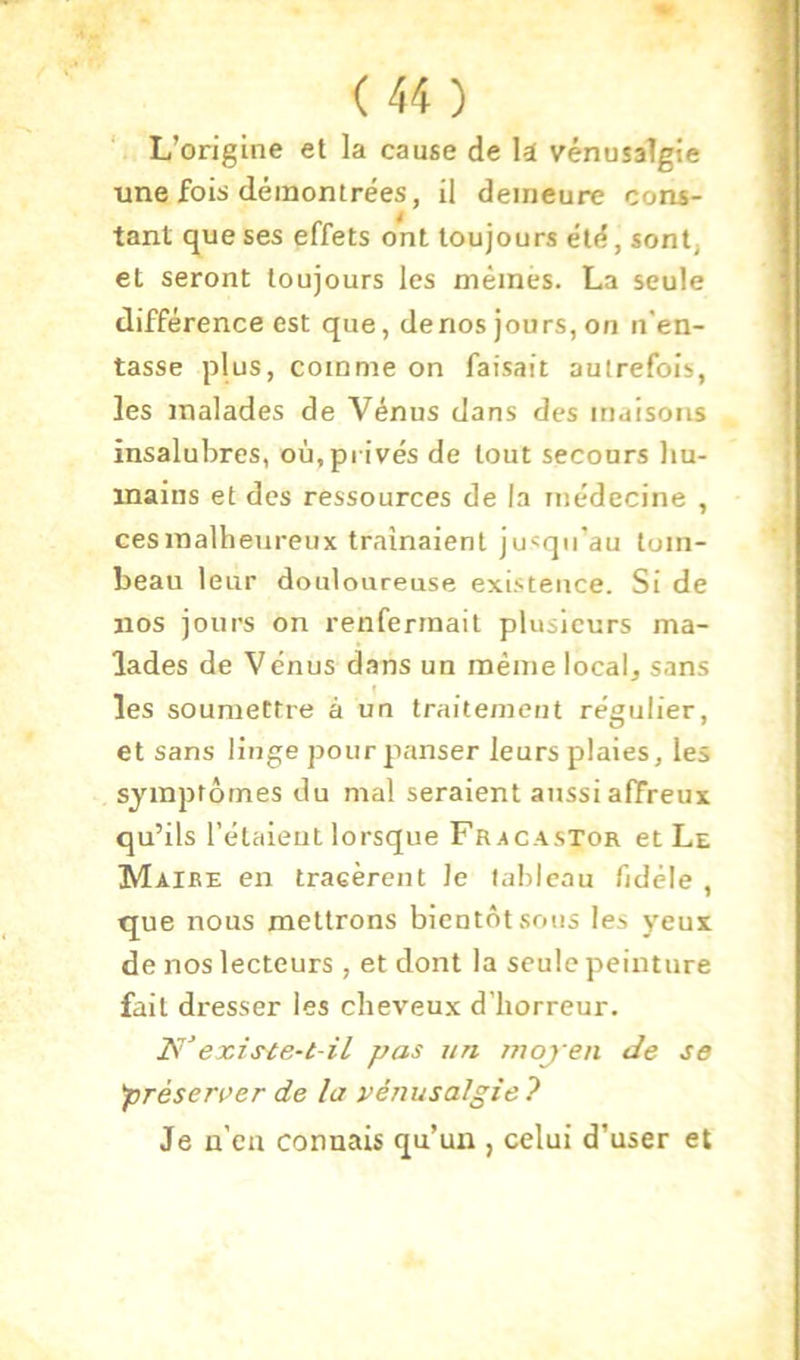 L’origine et la cause de U vénusaTgie une fois démontrées, il demeure cons- tant que ses effets ont toujours été, sont, et seront toujours les mêmes. La seule différence est que, denos jours,on n'en- tasse plus, comme on faisait autrefois, les malades de Vénus dans des maisons insalubres, où,privés de tout secours liu- inains et des ressources de la médecine , ces malheureux tramaient jusqu’au tom- beau leur douloureuse existence. Si de nos jours on renfermait plusieurs ma- lades de Vénus d.ans un même local, sans les soumettre à un traitement régulier, et sans linge pour panser leurs plaies, les symptômes du mal seraient aussi affreux qu’ils l’étaieul lorsque Fracastor et Le Maire en tracèrent Je tableau fidèle , que nous mettrons bientôt sous les yeux de nos lecteurs, et dont la seule peinture fait dresser les cheveux d’horreur. Is’existe-t-il pas un moj en de se 'préserver de la vénusalgie ? Je n'ea connais qu’un , celui d’user et