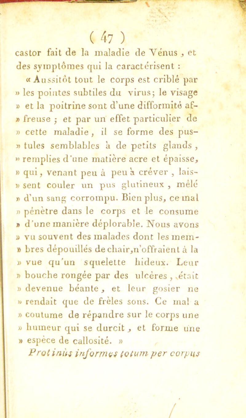 castor fait de la maladie de Vénus ^ et des symptômes rjiii la caractérisent : a Aussitôt tout le corps est criblé par » les pointes subtiles du virus; le visage B et la poitrine sont d’une difformité af- 19 freiise ; et par un effet particulier de » cette maladie , il se forme des pus- » tules semblables à de petits glands , « remplies d'une matière acre et épaisse^ » qui, venant peu à peu a crever , lais- » sent couler un pus glutineux , mêlé J) d’un sang corrompu. Bien plus, cernai )) pénètre dans le corps et le consume » d’une manière déplorable. Nous avons » vu souvent des malades dont les mem- B bres dépouillés dechair,n’offi aient à la B vue qu’un squelette hideux. Leur » bouche rongée par des ulcères , ^ét.^it )) devenue béante, et leur gosier ire U rendait que de frêles sons. Ce ma! a » coutume de répandre sur le corps une Il humeur qui se durcit , et forme une » espèce de callosité. » inùi informai (otum per corpus