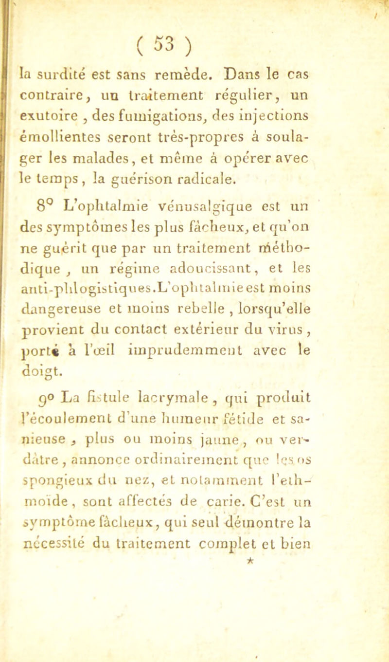 / T ( 53 ) la surdité est sans remède. Dans le cas contraire, un traitement régulier, un exutoire , des fumigations, des injections émollientes seront très-propres à soula- ger les malades, et même à opérer avec le temps, la guérison radicale. 8“^ L’ophtalmie vénusalgique est un des symptômes les plus fâcheux, et qu’on ne guérit que par un traitement métho- dique , un régime adoucissant, et les anti-phlogistiques.L’ophtalmie est moins dangereuse et moins rebelle , lorsqu’elle provient du contact extérieur du virus , porté à l’œil imprudemment avec le doigt. go La fi-tule lacrymale, qui produit l’écoulement d’une humeur fétide et sa- meuse , plus ou moins jaune, ou ver- dâtre , annonce ordinairement que les os spongieux du nez, et notamment l’elh- moïde, sont affectés de carie. C’est un symptôme fâcheux, qui seul démontre la nécessité du traitement complet et bien ★