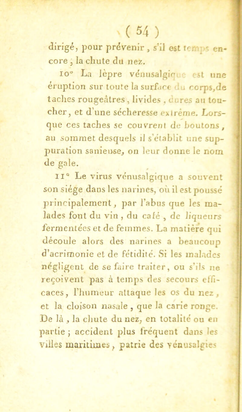 dirigé, pour prévenir , s’il est temps en- core 5 la chute du nez. 10 La lèpre vénusalginue est une éruption sur toute la surface du corps,de taches rougeâtres, livides , dures au tou- cher, et d’une sécheresse exlréme. Lors- que ces taches se couvrent de boutons, au sommet desquels d s’établit une sup- puration sanieuse, on leur donne le nom de gale. 11° Le virus vénusalgique a souvent son siège dans les narines, où il est poussé principalement, par l’abus que les ma- lades font du vin , du café , de liqueurs fermentées et de femmes. La matière qui découle alors des narines a beaucoup d’acrimonie et de fétidité. Si les malades négligent de se faire traiter, ou s’ils ne reçoivent pas à temps des secours effi- caces , rimmeur attaque les os du nez, et la cloison nasale , que la carie ronge. De là , la chute du uez, en totalité ou eu partie ; accident plus fréquent dans les Villes maritimes, patrie des yénusalgies