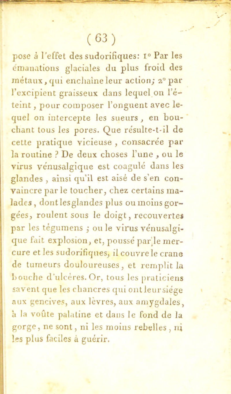 pose à l’effet des sudorifiques: i° Par les émauatious glaciales du plus froid des métaux, qui enchaîne leur action; a” par l’excipient graisseux dans lequel on l’é- teint , pour composer l’onguent avec le- quel on intercepte les sueurs , en bou- ' chant tous les pores. Que résulte-t-il de cette pratique vicieuse , consacrée par la routine ? De deux choses l’une , ou le virus vénusalgique est coagulé dans les glandes , ainsi qu’il est aisé de s’en con- vaincre par le toucher, chez certains ma- lades , dontlesglandes plus ou moins gor- gées, roulent sous le doigt, recouvertes par les tégumens ; ou le virus vénusalgi- que fait explosion, et, poussé pable mer- cure et les sudorifiques, il couvre le crâne de tumeurs douloureuses, et remplit la bouche d’ulcéres. Or, tous les praticiens savent que les chancres qui ont leursiége * aux gencives, aux lèvres, aux amygdales, à la voûte palatine et dans le fond de la gorge, ne sont, ni les moins rebelles , ni les plus faciles à guérir.