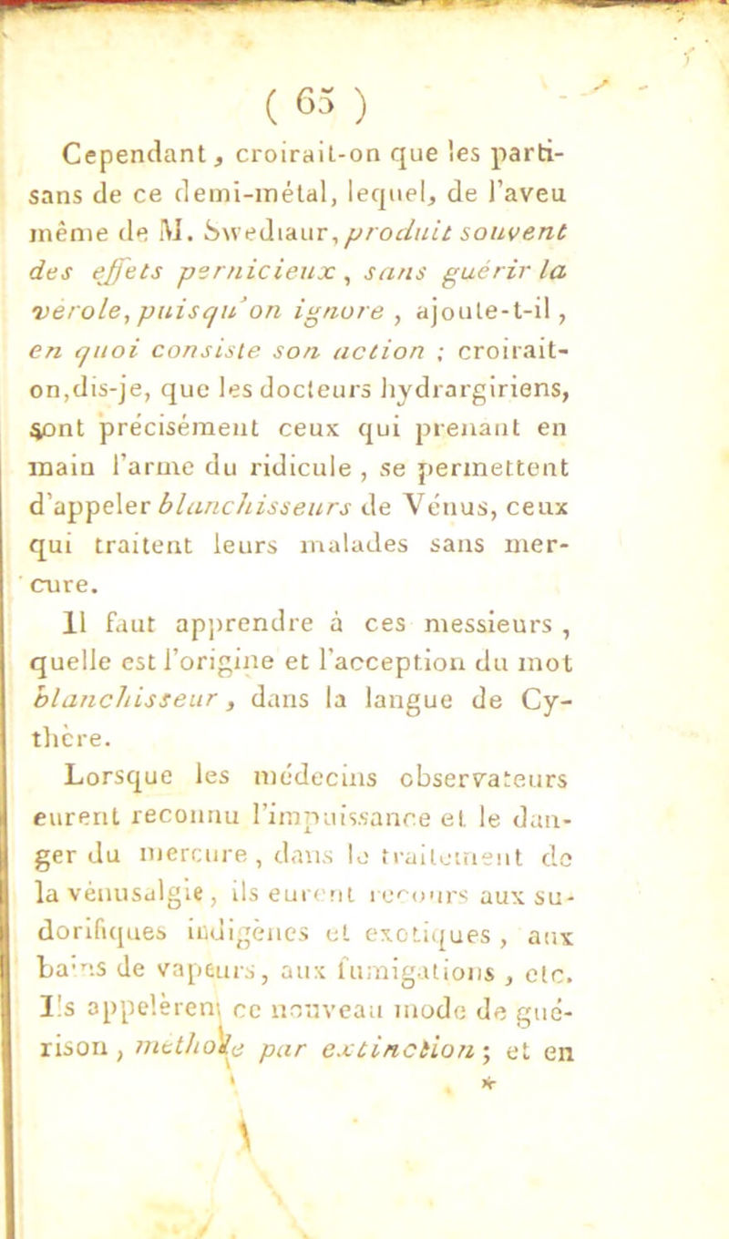 Cependant, croirait-on que les parti- sans de ce demi-métal, lequel, de l’aveu même de IVJ. iiweàvêLUT, fjrodait souvent des ejfets pernicieux , sans guérir la vérole,puisquon ignore , ajoule-t-il, en quoi consiste son action ; croirait- on,dis-je, que les docteurs Jiydrargiriens, ^nt précisément ceux qui prenant en main l’arme du ridicule , se permettent d’appeler blanchisseurs de Vénus, ceux qui traitent leurs malades sans iner- cnre. 11 faut apjtrendre à ces messieurs , quelle est l’origine et l’acception du mot blanchisseur, dans la langue de Cy- tlicre. Lorsque les médecins observateurs eurent reconnu l’Impuissance et le dan- ger du mercure , dans lo trailouient do la vénusalgie , ils eur< rit re''onrs aux su- dorifiques iridigèiies et exotiques , aux ba-ns de vapeurs, aux fumigations , etc. Ils appelèren'i ce imnveau mode de gué- rison , 77ietho)lp par extinciio7i ; et en \