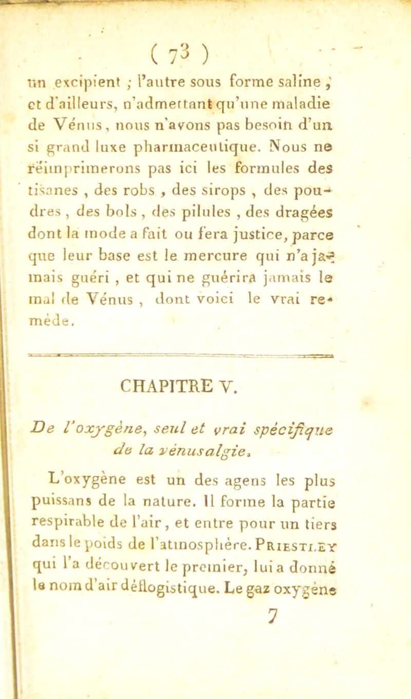 un excipient ; l’autre sous forme saline et d'ailleurs, n’admertant qu’une maladie de Vénus, nous n’avons pas besoin d’un, si grand luxe pharmaceulique. Nous ne réimprimerons pas ici les formules des tisanes , des robs , des sirops , des pou-^ dres , des bols , des pilules , des dragées dont la mode a fait ou fera justice, parce que leur base est le mercure qui n’aja^ mais guéri , et qui ne guérira jamais le mal (le Vénus , dont voici le vrai re* méde. CHAPITRE V. De 1‘oxygène, seul et vrai spécificjue de la vénusalgie. L’oxygène est un des agens les plus puissans de la nature. 11 forme la partie respirable de l’air, et entre pour un tiers dans le poids de l’atmosphère. Priesti.ey qui 1 a découvert le premier, lui a donné la nom d’air déllogistique. Le gaz oxygène 7