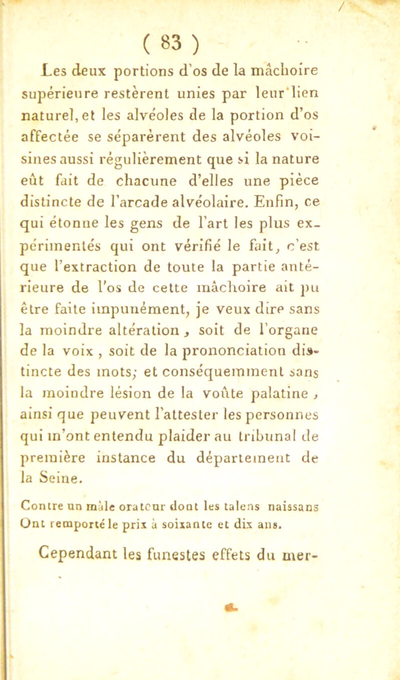 / ( 83 ) Les deux portions d’os de la mâchoire supérieure restèrent unies par leur'lien nature], et les alvéoles de la portion d’os affectée se séparèrent des alvéoles voi- sines aussi régulièrement que si la nature eût fait de chacune d’elles une pièce distincte de l’arcade alvéolaire. Enfin, ce qui étonne les gens de l’art les plus ex- périmentés qui ont vérifié le fait, c’est que l’extraction de toute la partie anté- rieure de l’os de cette mâchoire ait pu être faite impunément, je veux dire sans la moindre altération , soit de l’organe de la voix , soit de la prononciation dis- tincte des mots; et conséquemment sans la moindre lésion de la voûte palatine , ainsi que peuvent l’attester les personnes qui m’ont entendu plaider au trihunal de première instance du département de la Seine. Contre un mille orateur dont les talens naissans Ont remporté le prix à soixante et dix ans. Cependant les funestes effets du mer-