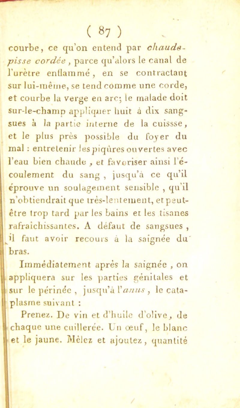 courbe, ce qu’on entend par chauds- pisse cordée , parce qu’alors le canal de l’urètre enflammé, en se contractant sur lui-même, se tend comme une corde, et courbe la verge en arc; le malade doit sur-le-champ appliquer (mit à dix sang- sues à la partie interne de la cuissse, et le plus près possible du foyer du mal : entretenir lespiqnres ouvertes avec l’eau bien chaude , et favoriser ainsi l’é- coulement du sang , jusqu’à ce qu’il éprouve un soulagement sensible , qu’il n’obtiendrait que très-lentement, et peut- être trop tard par les bains et les tisanes rafraîchissantes. A défaut de sangsues , ^il faut avoir recours à la saignée du bras. Immédiatement après la saignée , on appliquera sur les ])arties génitales et sur le périnée , jusqu’à , le cata- plasme suivant : Prenez. De vin et d’huile d’olive^ de chaque une cuillerée. Un oeuf, le blanc et le jaune. Mêlez et ajoutez, quantité /