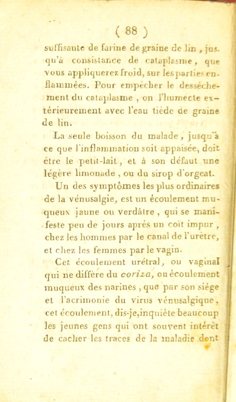 suf fisaiile de farine de graine de lin , jus- qu’à consiilarice de cataplasme, que vous appliquerez froid, sur les]>artie‘ rn- flaimnées. Pour empêcher le dessèche- ment du calajilasme , on l’iiumecte ex- térieurement avec l’eau tiède de graine de lin. La seule boisson du malade, jusqu'à ce que l'inflaimnatiou soit appaisée, doit être le petii-lait, et à son défaut une légère limonade , ou du sirop d’orgeat. Un des symptômes les plus ordinaires de la vénusalgie, est un écoulement mu- queux jaune ou verdâtre , qui se mani- .feste peu de jours après un coït impur , chez les hommes par le canal de Turètre, et cliez les femmes par le vagin. Cet. écoulement urétral, ou vaginal qui ne diffère du coriza, ou écoulement muqueux des narines , que par son siège et racrimonie du virus vénusalgiqne, cet écoulement, dis-je,inquiète beaucoup les jeunes gens qui ont souvent intérêt de caclier les traces de la maladie dent