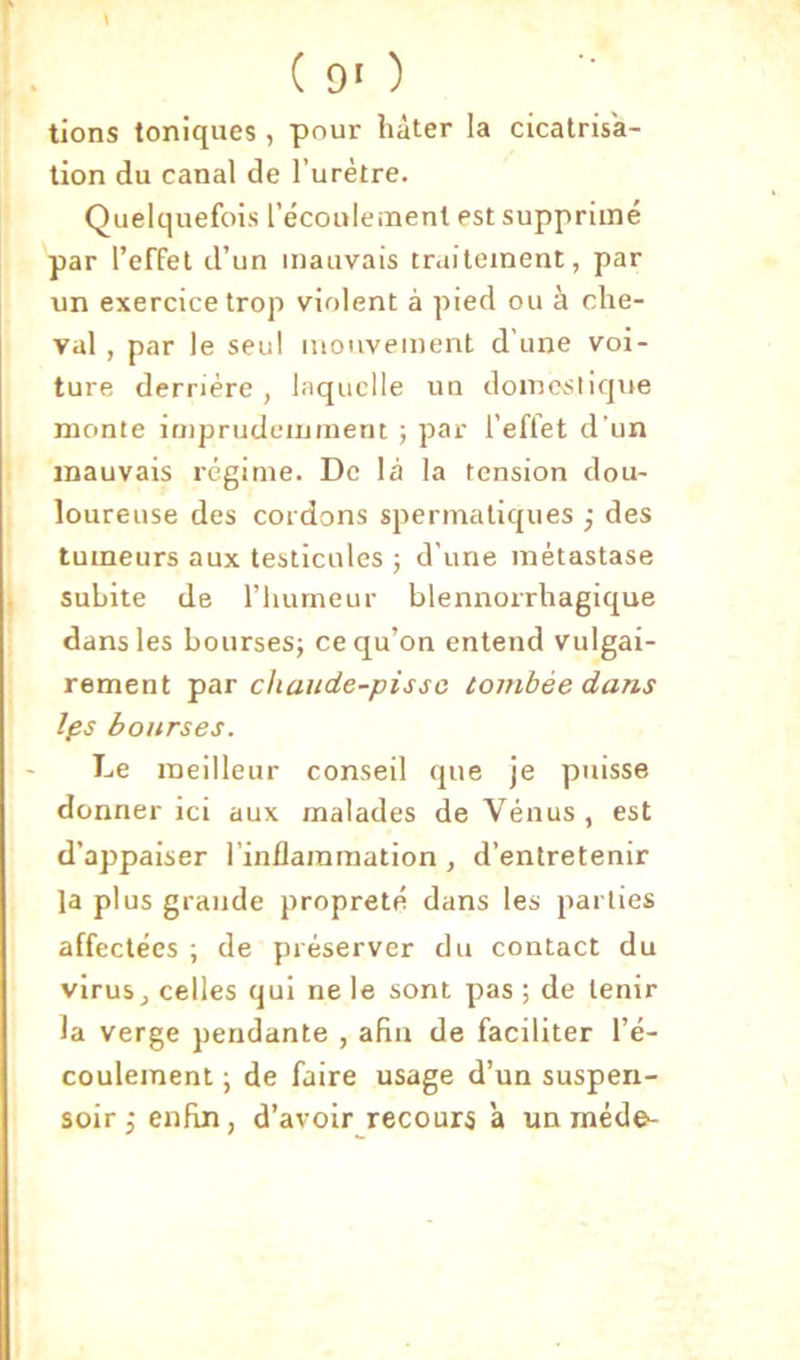 i lions toniques , pour hâter la cicatrisa- tion du canal de l’urètre. Quelquefois l’écoulement est supprimé par l’effet d’un mauvais traitement, par un exercice trop violent à pied ou à che- val , par le seul mouvement d’une voi- ture derrière , laquelle un domesliqite , monte imprudemment ; par l’effet d’un ? mauvais régime. De là la tension dou- ( loureuse des cordons spermatiques ; des * tumeurs aux testicules j d’une métastase ! subite de riiumeur blennorrhagique J dans les bourses; ce qu’on entend vulgai- ; rement ipar chaiide-pissc tombée dans Ips bourses. Le meilleur conseil que je puisse donner ici aux malades de Vénus, est d’appaiser l’inflammation, d’entretenir la plus grande propreté dans les parties affectées ; de préserver du contact du virus J celles qui ne le sont pas ; de tenir la verge pendante , afin de faciliter l’é- coulement ; de faire usage d’un suspen- soir 5 enfin, d’avoir recours 'a un méde-