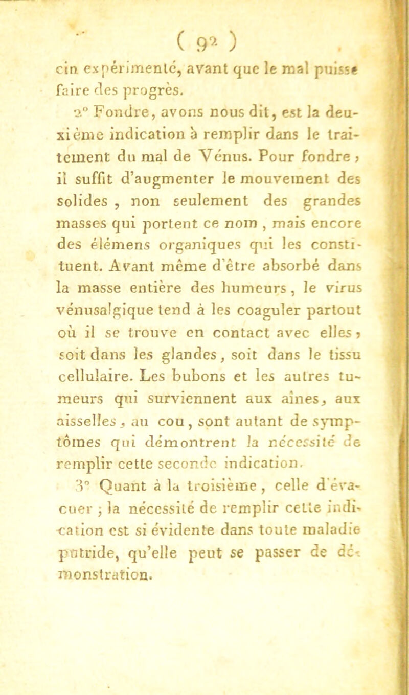 ( ) cln expérimenlé, avant que le mal puisse faire des progrès. Fondre, avons nous dit, est la deu- xième indication a remplir dans le trai- tement du mal de Vénus. Pour fondre > il suffit d’augmenter le mouvement des solides , non seulement des grandes masses qui portent ce nom , mais encore des élémens organiques qui les consti- tuent. Avant même d'être absorbé dans la masse entière des humeurs, le virus vénusalgique tend à les coaguler partout où il se trouve en contact avec elles» soit dans les glandes, soit dans le tissu cellulaire. Les bubons et les autres tu- meurs qui surviennent aux aines, aux aisselles, au cou, sont autant de symp- tômes qui démontrent la ne'ccssité de remplir cette seconde indication. o Quant à la troisième , celle d'éva- cuer -, la nécessité de remplir celle indi- cation est si évidente dans toute maladie pntride, qu’elle peut se passer de de*, monstration.