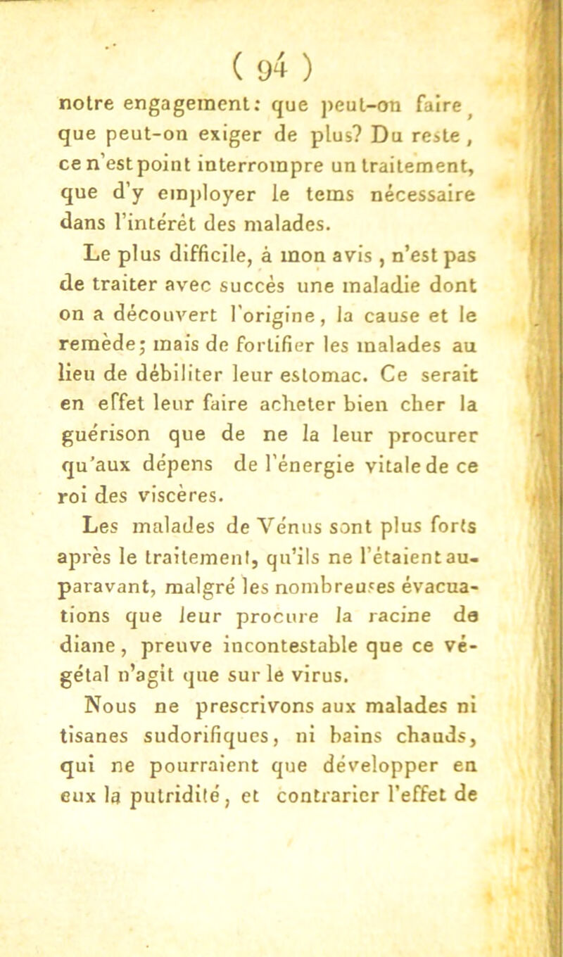 notre engagement: que peut-on faire^ que peut-on exiger de plus? Du reste, ce n’est point interrompre un traitement, que d’y employer le tems nécessaire dans l’intérêt des malades. Le plus difficile, à mon avis , n’est pas de traiter avec succès une maladie dont on a découvert l’origine, la cause et le remède; mais de fortifier les malades au lieu de débiliter leur estomac. Ce serait en effet leur faire acheter bien cher la guérison que de ne la leur procurer qu’aux dépens de l’énergie vitale de ce roi des viscères. Les malades de Vénus sont plus forts après le traitement, qu’ils ne l’étaient au- paravant, malgré les nombreuses évacua- tions que leur procure la racine de diane , preuve incontestable que ce vé- gétal n’agit que sur le virus. Nous ne prescrivons aux malades ni tisanes sudorifiques, ni bains chauds, qui ne pourraient que développer en eux la putridité, et contrarier l’effet de