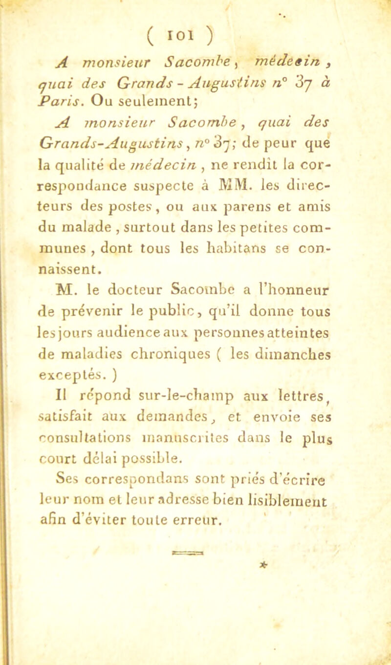 A monsieur Sacombe ^ médeein , (juai des Grands - AngusUns n° 3y à Paris. Ou seulement; A monsieur Sacomhe, quai des Grands-Augustins, n°'S']; de peur que la qualité de médecin , ne rendit la cor- respondance suspecte à MM. les direc- teurs des postes', ou aux parens et amis du malade , surtout dans les petites com- munes , dont tous les habitans se con- naissent. M. le docteur Sacoinbc a l’honneur de prévenir le public, qu’il donne tous les jours audience aux personnes atteintes de maladies chroniques ( les dimanches exceptés. ) Il répond sur-le-champ aux lettres, satisfait aux demandes, et envoie ses consultations mannscriles dans le plus court délai possible. Ses correspondans sont priés d’écrire leur nom et leur adresse bien lisiblement afin d’éviter toute erreur. *