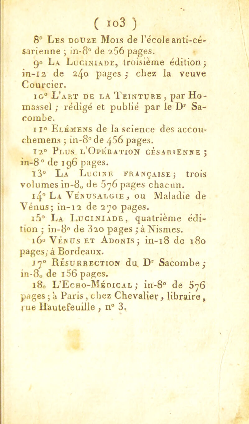 ( ) 8° Lïs DOUZE Mois de l’école anti-cé- sarienne ; in-8° de 256 pages. 90 La. Lucisiade, troisième édition; in-i2 de 240 pages ; chez la veuve Courcier. iG° L’art de la Teinture , par Ho- inassel ; rédigé et publié par le Sa- combe. 11° Elémens de la science des accou- chemens ; in-8de 456 pages. 12° Plus l’Ope'ratxon césarienne ; in-8“ de 196 pages. 13“ La Lucire française; trois volumes ln-80 de 5y6 pages chacun. 14 La VenusalgiEj ou Maladie de Vénus; in-12 de 2^0 pages. i5“ La Luciniade, quatrième édi- tion ; 10-8° de 820 pages ;àNismes. 16° VÉNUS ET Adonis; in-18 de 180 pages, à Bordeaux. jj° Résurrection du. D'' Sacoinbe ; in-80 de i56 pages. 180 L’Echo-Médical ; in-8“ de 5y6 pages ; 'a Paris, cliez Chevalier, libraire, t ue Haulefeuille , n° 3,