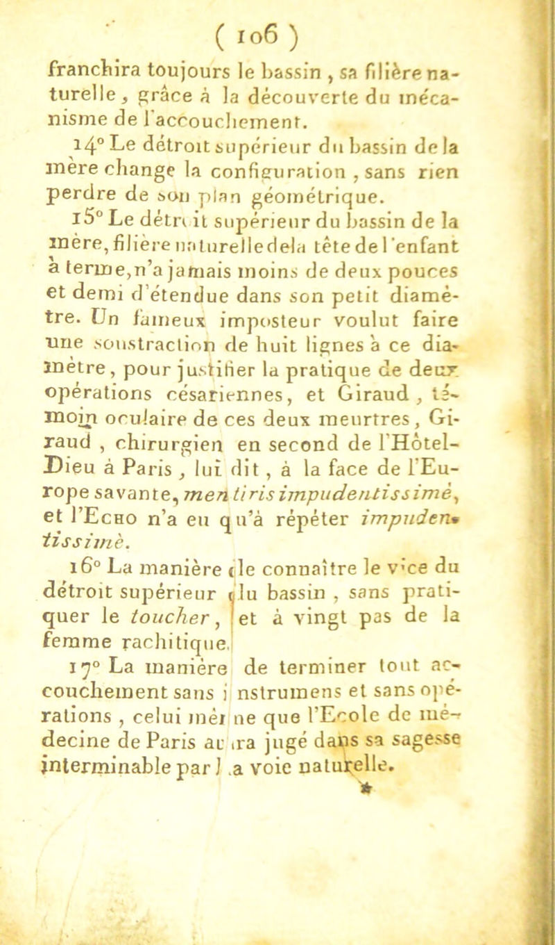 (ro6) franchira toujours le bassin , sa filière na- turelle, grâce à la découverte du méca- nisme de 1 accouclieinent. i4“ Le détroit supérieur du bassin de la mère change la configuration , sans rien perdre de sou plan géométrique. l3° Le détn il supérieur du bassin de la mère, filière nalurelledela tête de l 'enfant a terme,n’a jamais moins de deux pouces et demi d’étendue dans son petit diamè- tre. Un laineux imposteur voulut faire nue soustraction de huit lignes à ce dia- mètre, pour justifier la pratique de deur, opérations césariennes, et Giraud , té- moin oculaire de ces deux meurtres, Gi- raud , chirurgien en second de l’Hôtel- Dieu à Paris , lui dit, à la face de l’Eu- rope savante, me/j tiris impudentissimè^ et I’Echo n’a eu qu’à répéter impnden» iissimè. i6° La manière tle connaître le vce du détroit supérieur nlu bassin , sans prati- quer le toucher, [et à vingt pas de la femme rachitique.! 17“ La manière de terminer tout ac- couchement sans i nstruinens et sans opé- rations , celui méi ne que l’Ecole de lué-» decine de Paris ar <ra jugé dai?s sa sagesse interminable par J a voie natuk;elle.