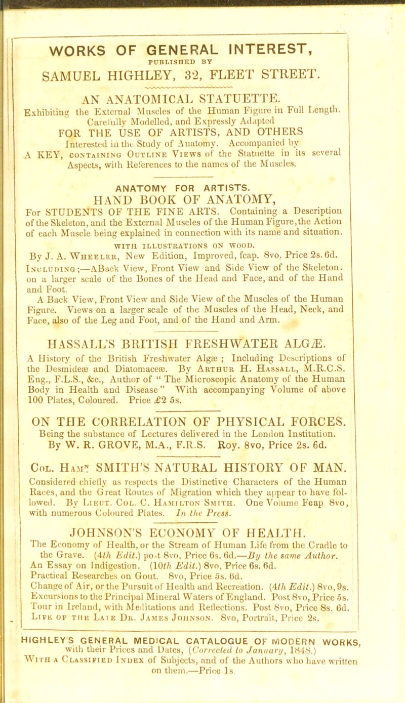 WORKS OF GENERAL INTEREST, PUBLISHED BY SAMUEL HIGHLEY, 32, FLEET STREET. AN ANATOMICAL STATUETTE. Exhibiting the External Muscles of the Human Figure in Full Length. Carefully Modelled, and Expressly Adapted FOR THE USE OF ARTISTS, AND OTHERS Interested in the Study of Anatomy. Accompanied by A KEY, containing Outline Views of the Statuette in its several Aspects, with References to the names of the Muscles. ANATOMY FOR ARTISTS. HAND BOOK OF ANATOMY, For STUDENTS OF THE FINE ARTS. Containing a Description of the Skeleton, and the External Muscles of the Human Figure, the Action of each Muscle being explained in connection with its name and situation. WITH ILLUSTRATIONS ON WOOD. By J. A. Wheeler, New Edition, Improved, fcap. 8vo, Price 2s. 6d. Including;—ABack View, Front View and Side View of the Skeleton, on a larger scale of the Bones of the Head and Face, and of the Hand and Foot. A Back View, Front View and Side View of the Muscles of the Human Figure. Views on a larger scale of the Muscles of the Head, Neck, and Face, also of the Leg and Foot, and of the Hand and Arm. HASSALL’S BRITISH FRESHWATER ALGyE. A History of the British Freshwater Algal ; Including Descriptions of the Desmidete and Diatomacete. By Arthur H. Hassall, M.R.C.S. Eng., F.L.S., &c., Author of “ The Microscopic Anatomy of the Human Body in Health and Disease With accompanying Volume of above 100 Plates, Coloured. Price £2 5s. ON THE CORRELATION OF PHYSICAL FORCES. Being the substance of Lectures delivered in the London Institution. By W. R. GROVE, M.A., F.R.S. Roy. 8vo, Price 2s. 6d. Col. Ham1? SMITH’S NATURAL HISTORY OF MAN. Considered chicily as respects the Distinctive Characters of the Human Races, and the Great Routes of Migration which they appear to have fol- lowed. By Lieut. Col. C. Hamilton Smith. One Volume FGap 8vo, with numerous Coloured Plates. In the Press. JOHNSON’S ECONOMY OF HEALTH. The Economy of Health, or the Stream of LIuman Life from the Cradle to the Grave. (4/A Edit.) po-t 8vo, Price 6s. 6d.—By the same Author. An Essay on Indigestion. (10</t Edit.) 8vo, Price 6s. fid. Practical Researches on Gout. 8vo, Price 5s. fid. Change of Air, or the Pursuit of Health and Recreation. (4th Edit.) 8vo,9s. Excursions to the Principal Mineral Waters of England. Post 8vo, Price 5s. Tour in Ireland, with Meditations and Reflections. Post 8vo, Price 8s. fid. Live of the Late Dr. James Johnson. 8vo, Portrait, Price 2s. HIGHLEYS GENERAL MEDICAL CATALOGUE OF MODERN WORKS, with their Prices and Dates, (Corrected to January, 1848.) With a Classified Index of Subjects, and of the Authors who have written on them.—Price Is