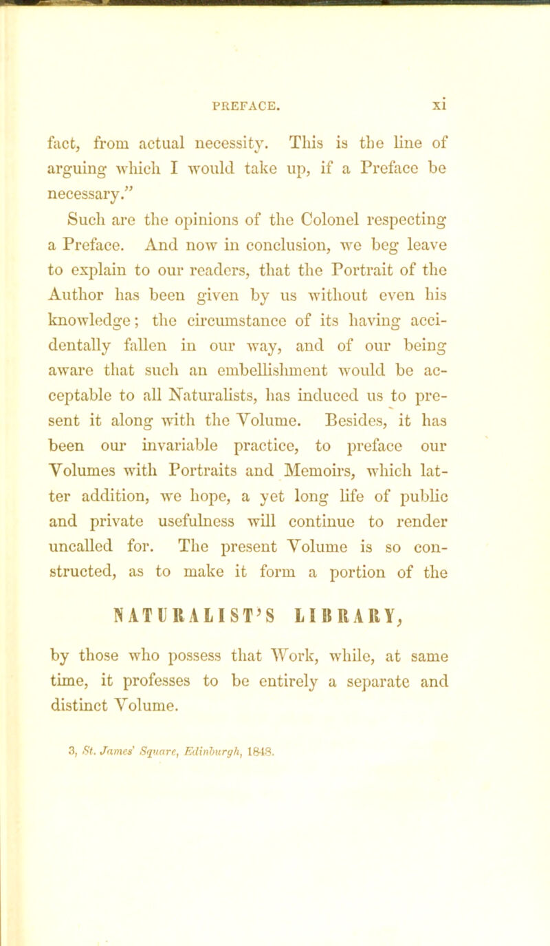 fact, from actual necessity. This is the line of arguing which I would take up, if a Preface be necessary.” Such are the opinions of the Colonel respecting a Preface. And now in conclusion, we beg leave to explain to our readers, that the Portrait of the Author has been given by us without even his knowledge; the circumstance of its having acci- dentally fallen in our way, and of our being aware that such an embellishment would bo ac- ceptable to all Naturalists, has induced us to pre- sent it along with the Yolume. Besides, it has been our invariable practice, to preface our Volumes with Portraits and Memoirs, which lat- ter addition, we hope, a yet long life of public and private usefulness will continue to render uncalled for. The present Volume is so con- structed, as to make it form a portion of the NATURALIST’S LIBRARY, by those who possess that Work, while, at same time, it professes to be entirely a separate and distinct Volume. 3, St. James' Square, Edinburgh, 1848.