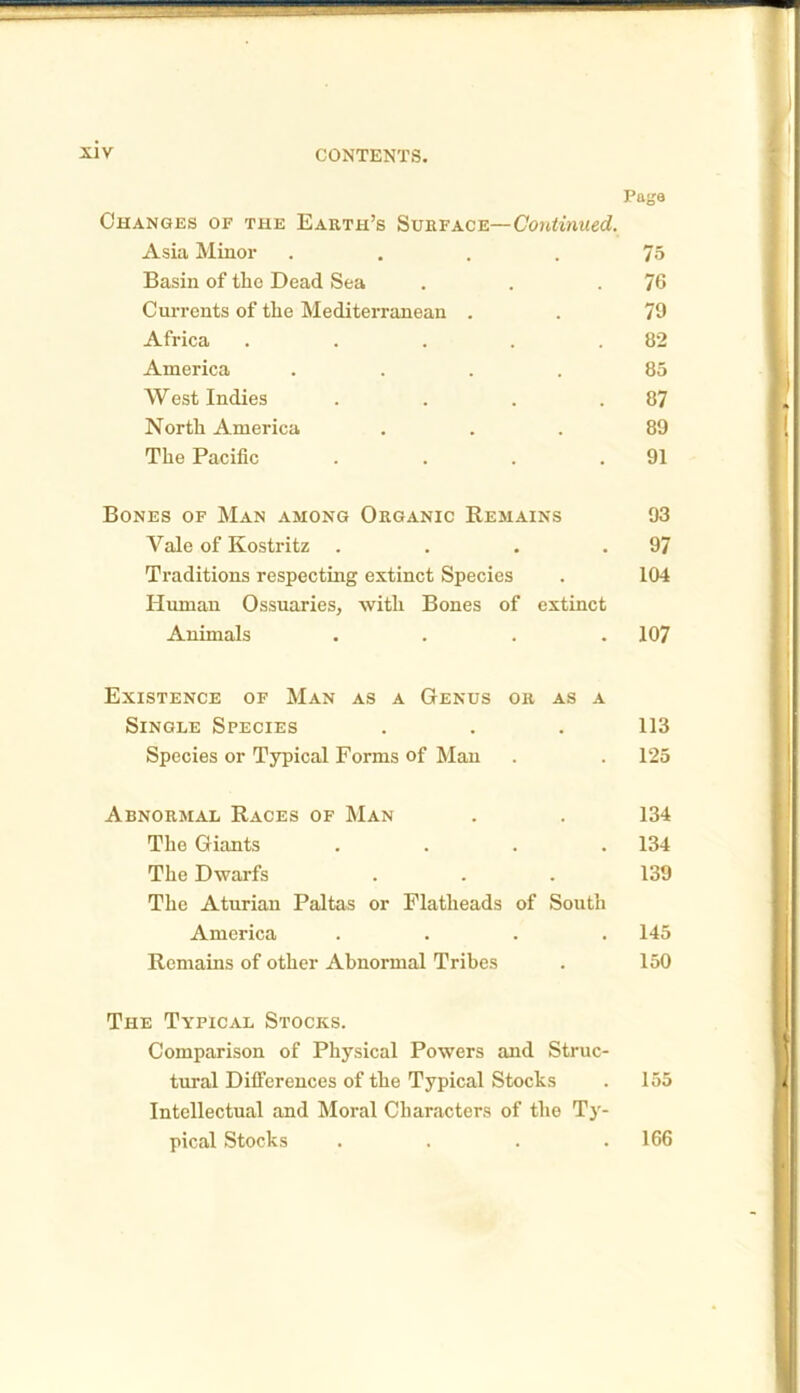 Paga Changes of the Earth’s Surface—Continued. Asia Minor . . . . 75 Basin of the Dead Sea . . .76 Currents of the Mediterranean . . 79 Africa . . . . .82 America .... 85 West Indies . . . .87 North America ... 89 The Pacific . . . .91 Bones of Man among Organic Remains 93 Yale of Kostritz . . . .97 Traditions respecting extinct Species . 104 Human Ossuaries, with Bones of extinct Animals .... 107 Existence of Man as a Genus or as a Single Species . . . 113 Species or Typical Forms of Man . . 125 Abnormal Races of Man . . 134 The Giants .... 134 The Dwarfs . . . 139 The Aturian Paltas or Flatheads of South America .... 145 Remains of other Abnormal Tribes . 150 The Typical Stocks. Comparison of Physical Powers and Struc- tural Differences of the Typical Stocks . 155 Intellectual and Moral Characters of the Ty- pical Stocks . . . .166