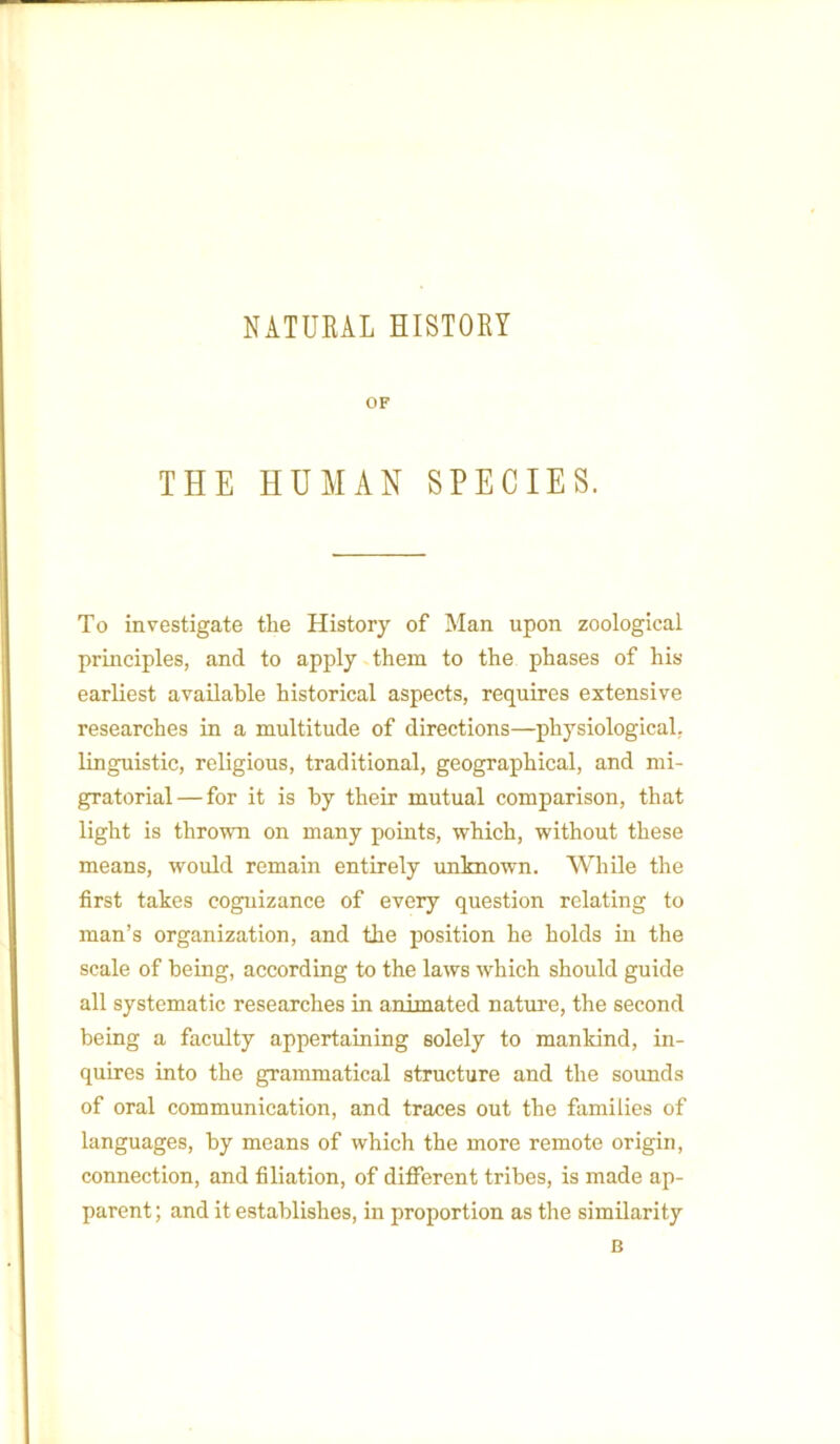 NATURAL HISTORY OF THE HUMAN SPECIES. To investigate the History of Man upon zoological principles, and to apply them to the phases of his earliest available historical aspects, requires extensive researches in a multitude of directions—physiological, linguistic, religious, traditional, geographical, and mi- gratorial — for it is by their mutual comparison, that light is thrown on many points, which, without these means, would remain entirely unknown. While the first takes cognizance of every question relating to man’s organization, and the position he holds in the scale of being, according to the laws which should guide all systematic researches in animated nature, the second being a faculty appertaining solely to mankind, in- quires into the grammatical structure and the sounds of oral communication, and traces out the families of languages, by means of which the more remote origin, connection, and filiation, of different tribes, is made ap- parent ; and it establishes, in proportion as the similarity B