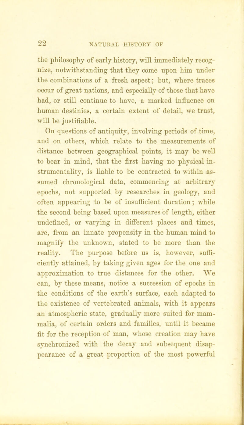 the philosophy of early history, will immediately recog- nize, notwithstanding that they come upon him under the combinations of a fresh aspect; but, where traces occur of great nations, and especially of those that have had, or still continue to have, a marked influence on human destinies, a certain extent of detail, we trust, will be justifiable. On questions of antiquity, involving periods of time, and on others, which relate to the measurements of distance between geographical points, it may be well to bear in mind, that the first having no physical in- strumentality, is liable to be contracted to within as- sumed chronological data, commencing at arbitrary epochs, not supported by researches in geology, and often appearing to be of insufficient duration; while the second being based upon measures of length, either undefined, or varying in different places and times, are, from an innate propensity in the human mind to magnify the unknown, stated to be more than the reality. The purpose before us is, however, suffi- ciently attained, by taking given ages for the one and approximation to true distances for the other. We can, bjr these means, notice a succession of epochs in the conditions of the earth’s surface, each adapted to the existence of vertebrated animals, with it appears an atmospheric state, gradually more suited for mam- malia, of certain orders and families, until it became fit for the reception of man, whose creation may have synchronized with the decay and subsequent disap- pearance of a great proportion of the most powerful