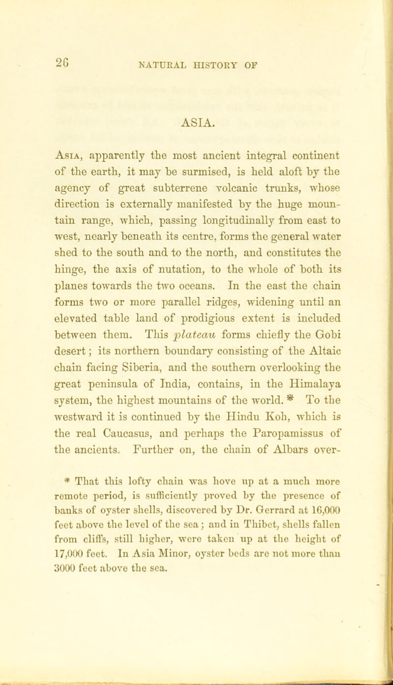 ASIA. Asia, apparently the most ancient integral continent of the earth, it may he surmised, is held aloft by the agency of great subterrene volcanic trunks, whose direction is externally manifested by the huge moun- tain range, which, passing longitudinally from east to west, nearly beneath its centre, forms the general water shed to the south and to the north, and constitutes the hinge, the axis of nutation, to the whole of both its planes towards the two oceans. In the east the chain forms two or more parallel ridges, widening until an elevated table land of prodigious extent is included between them. This ‘plateau forms chiefly the Gobi desert; its northern boundary consisting of the Altaic chain facing Siberia, and the southern overlooking the great peninsula of India, contains, in the Himalaya system, the highest mountains of the world. * To the westward it is continued by the Hindu Koh, which is the real Caucasus, and perhaps the Paropamissus of the ancients., Further on, the chain of Albars over- * That this lofty chain was hove up at a much more remote period, is sufficiently proved by the presence of banks of oyster shells, discovered by Dr. Gerrard at 16,000 feet above the level of the sea; and in Thibet, shells fallen from cliffs, still higher, were taken up at the height of 17,000 feet. In Asia Minor, oyster beds are not more than 3000 feet above the sea.