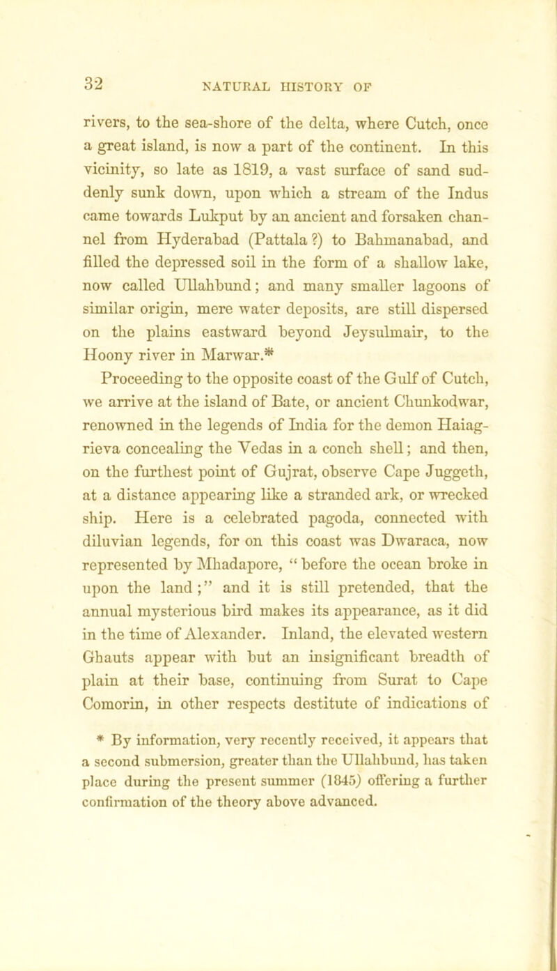 rivers, to the sea-shore of the delta, where Cutch, once a great island, is now a part of the continent. In this vicinity, so late as 1819, a vast surface of sand sud- denly sunk down, upon which a stream of the Indus came towards Lukput by an ancient and forsaken chan- nel from Hyderabad (Pattala?) to Bahmanabad, and filled the depressed soil in the form of a shallow lake, now called Ullahbund; and many smaller lagoons of similar origin, mere water deposits, are still dispersed on the plains eastward beyond Jeysulmair, to the Hoony river in Mar war.* Proceeding to the opposite coast of the Gulf of Cutch, we arrive at the island of Bate, or ancient Chunkodwar, renowned in the legends of India for the demon Haiag- rieva concealing the Vedas in a conch shell; and then, on the furthest point of Gujrat, observe Cape Juggeth, at a distance appearing like a stranded ark, or wrecked ship. Here is a celebrated pagoda, connected with diluvian legends, for on this coast was Dwaraca, now represented by Mhadapore, “ before the ocean broke in upon the land; ” and it is still pretended, that the annual mysterious bird makes its appearance, as it did in the time of Alexander. Inland, the elevated western Ghauts appear with but an insignificant breadth of plain at their base, continuing from Surat to Cape Comorin, in other respects destitute of indications of * By information, very recently received, it appears that a second submersion, greater than the Ullahbund, has taken place during the present summer (1845) offering a further confirmation of the theory above advanced.